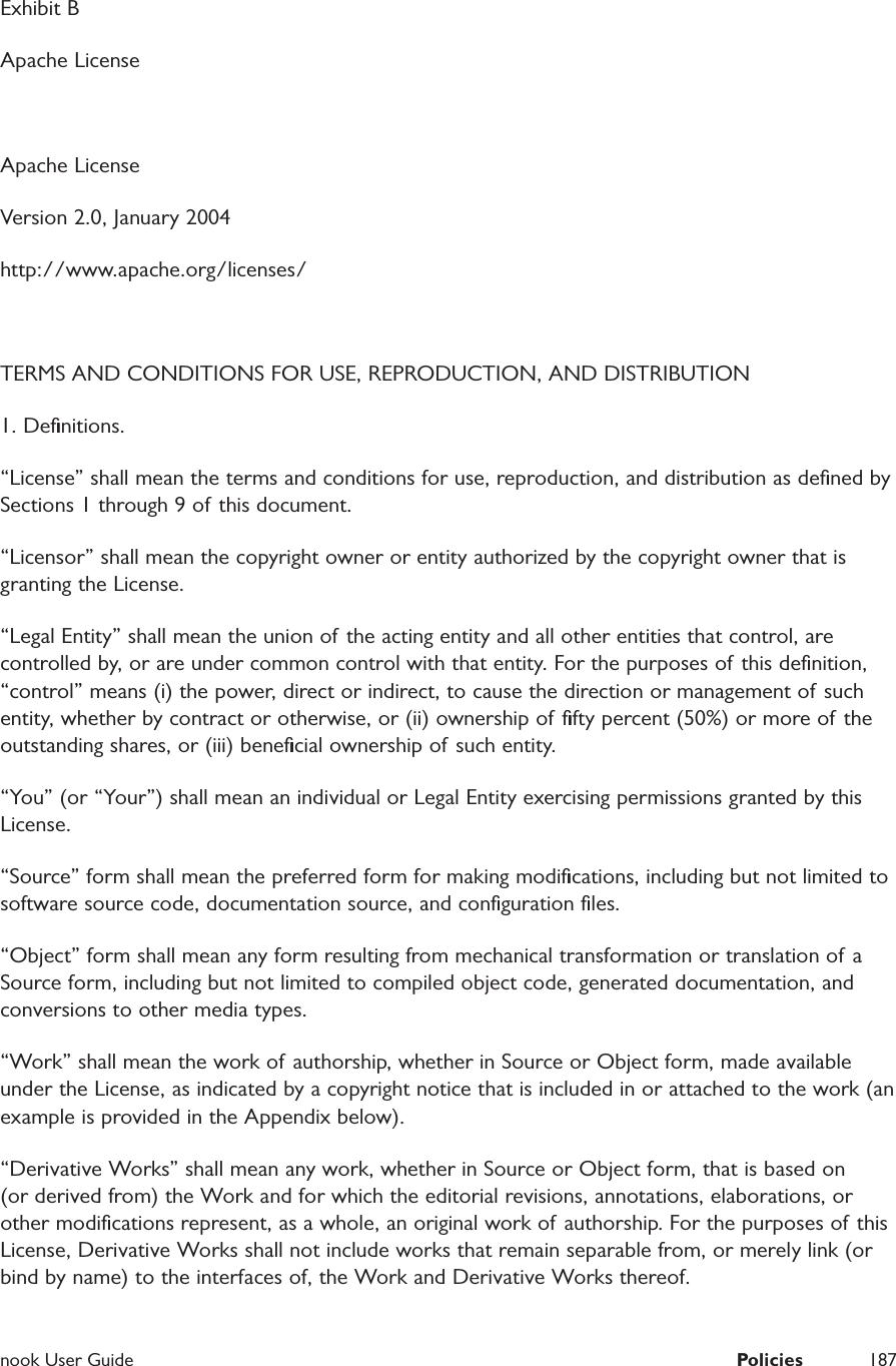  nook User Guide  Policies 187Exhibit BApache LicenseApache LicenseVersion 2.0, January 2004http://www.apache.org/licenses/ TERMS AND CONDITIONS FOR USE, REPRODUCTION, AND DISTRIBUTION 1. Deﬁnitions.&ldquo;License&rdquo; shall mean the terms and conditions for use, reproduction, and distribution as deﬁned by Sections 1 through 9 of this document. &ldquo;Licensor&rdquo; shall mean the copyright owner or entity authorized by the copyright owner that is granting the License. &ldquo;Legal Entity&rdquo; shall mean the union of the acting entity and all other entities that control, are controlled by, or are under common control with that entity. For the purposes of this deﬁnition, &ldquo;control&rdquo; means (i) the power, direct or indirect, to cause the direction or management of such entity, whether by contract or otherwise, or (ii) ownership of ﬁfty percent (50%) or more of the outstanding shares, or (iii) beneﬁcial ownership of such entity. &ldquo;You&rdquo; (or &ldquo;Your&rdquo;) shall mean an individual or Legal Entity exercising permissions granted by this License. &ldquo;Source&rdquo; form shall mean the preferred form for making modiﬁcations, including but not limited to software source code, documentation source, and conﬁguration ﬁles. &ldquo;Object&rdquo; form shall mean any form resulting from mechanical transformation or translation of  a Source form, including but not limited to compiled object code, generated documentation, and conversions to other media types. &ldquo;Work&rdquo; shall mean the work of authorship, whether in Source or Object form, made available under the License, as indicated by a copyright notice that is included in or attached to the work (an example is provided in the Appendix below). &ldquo;Derivative Works&rdquo; shall mean any work, whether in Source or Object form, that is based on (or derived from) the Work and for which the editorial revisions, annotations, elaborations, or other modiﬁcations represent, as a whole, an original work of authorship. For the purposes of this License, Derivative Works shall not include works that remain separable from, or merely link (or bind by name) to the interfaces of, the Work and Derivative Works thereof. 