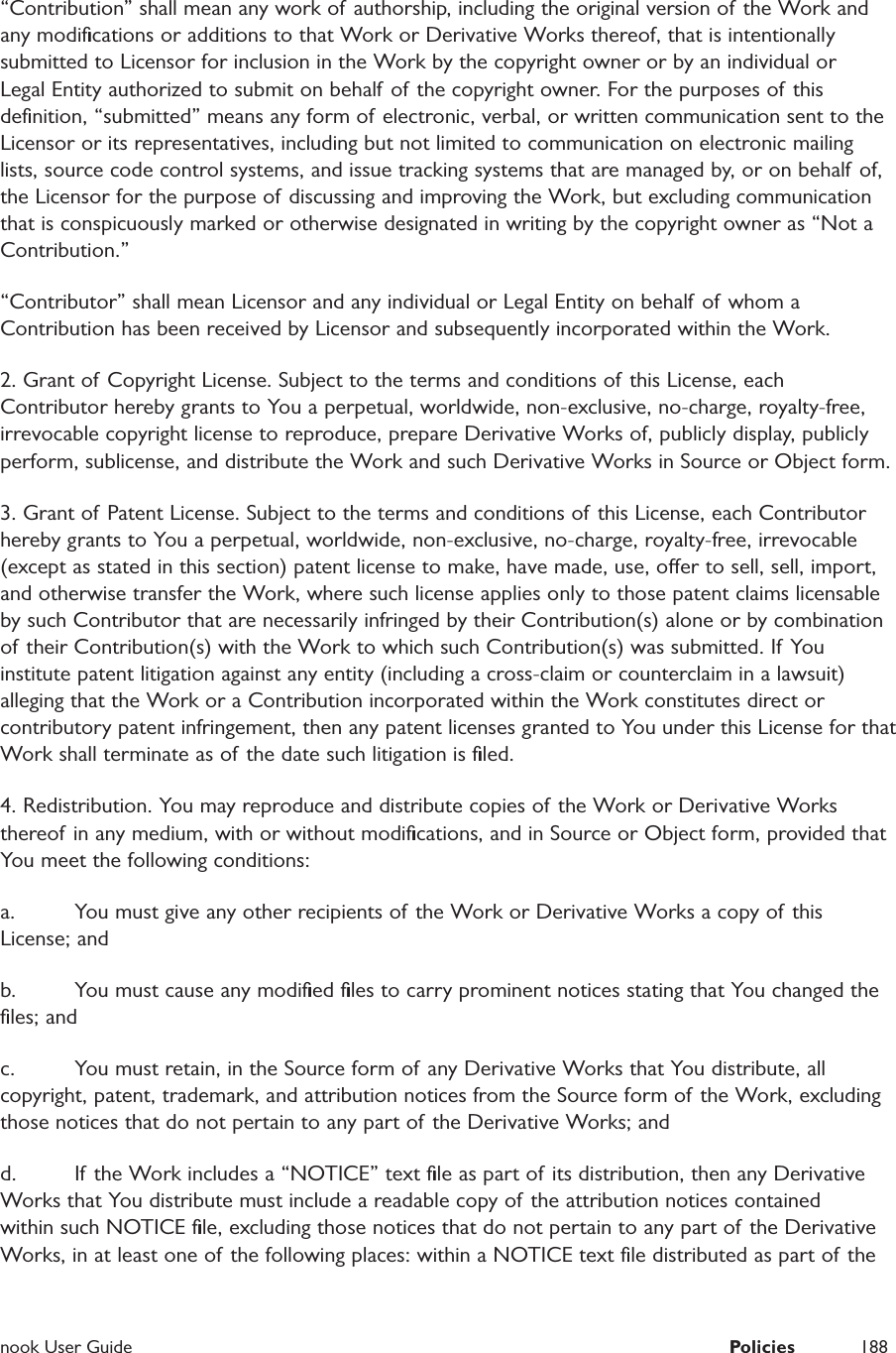  nook User Guide  Policies 188&ldquo;Contribution&rdquo; shall mean any work of authorship, including the original version of the Work and any modiﬁcations or additions to that Work or Derivative Works thereof, that is intentionally submitted to Licensor for inclusion in the Work by the copyright owner or by an individual or Legal Entity authorized to submit on behalf of the copyright owner. For the purposes of this deﬁnition, &ldquo;submitted&rdquo; means any form of electronic, verbal, or written communication sent to the Licensor or its representatives, including but not limited to communication on electronic mailing lists, source code control systems, and issue tracking systems that are managed by, or on behalf of, the Licensor for the purpose of discussing and improving the Work, but excluding communication that is conspicuously marked or otherwise designated in writing by the copyright owner as &ldquo;Not a Contribution.&rdquo; &ldquo;Contributor&rdquo; shall mean Licensor and any individual or Legal Entity on behalf of whom a Contribution has been received by Licensor and subsequently incorporated within the Work. 2. Grant of Copyright License. Subject to the terms and conditions of this License, each Contributor hereby grants to You a perpetual, worldwide, non-exclusive, no-charge, royalty-free, irrevocable copyright license to reproduce, prepare Derivative Works of, publicly display, publicly perform, sublicense, and distribute the Work and such Derivative Works in Source or Object form. 3. Grant of Patent License. Subject to the terms and conditions of this License, each Contributor hereby grants to You a perpetual, worldwide, non-exclusive, no-charge, royalty-free, irrevocable (except as stated in this section) patent license to make, have made, use, oer to sell, sell, import, and otherwise transfer the Work, where such license applies only to those patent claims licensable by such Contributor that are necessarily infringed by their Contribution(s) alone or by combination of their Contribution(s) with the Work to which such Contribution(s) was submitted. If You institute patent litigation against any entity (including a cross-claim or counterclaim in a lawsuit) alleging that the Work or a Contribution incorporated within the Work constitutes direct or contributory patent infringement, then any patent licenses granted to You under this License for that Work shall terminate as of the date such litigation is ﬁled. 4. Redistribution. You may reproduce and distribute copies of the Work or Derivative Works thereof in any medium, with or without modiﬁcations, and in Source or Object form, provided that You meet the following conditions: a.  You must give any other recipients of the Work or Derivative Works a copy of this License; and b.  You must cause any modiﬁed ﬁles to carry prominent notices stating that You changed the ﬁles; and c.  You must retain, in the Source form of any Derivative Works that You distribute, all copyright, patent, trademark, and attribution notices from the Source form of the Work, excluding those notices that do not pertain to any part of the Derivative Works; and d.  If the Work includes a &ldquo;NOTICE&rdquo; text ﬁle as part of its distribution, then any Derivative Works that You distribute must include a readable copy of the attribution notices contained within such NOTICE ﬁle, excluding those notices that do not pertain to any part of  the Derivative Works, in at least one of the following places: within a NOTICE text ﬁle distributed as part of the 