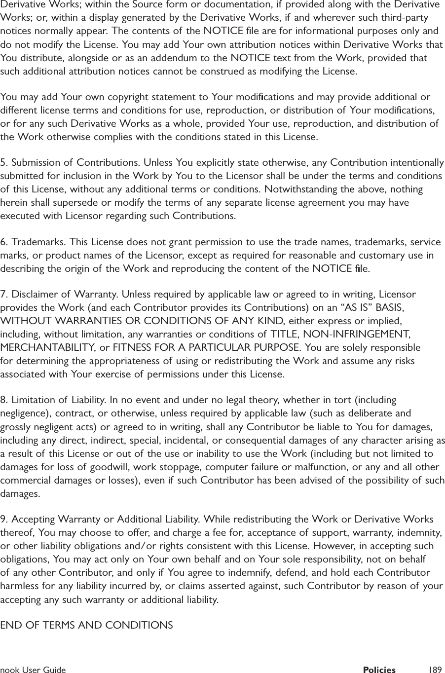  nook User Guide  Policies 189Derivative Works; within the Source form or documentation, if provided along with the Derivative Works; or, within a display generated by the Derivative Works, if and wherever such third-party notices normally appear. The contents of the NOTICE ﬁle are for informational purposes only and do not modify the License. You may add Your own attribution notices within Derivative Works that You distribute, alongside or as an addendum to the NOTICE text from the Work, provided that such additional attribution notices cannot be construed as modifying the License. You may add Your own copyright statement to Your modiﬁcations and may provide additional or dierent license terms and conditions for use, reproduction, or distribution of Your modiﬁcations, or for any such Derivative Works as a whole, provided Your use, reproduction, and distribution of the Work otherwise complies with the conditions stated in this License. 5. Submission of Contributions. Unless You explicitly state otherwise, any Contribution intentionally submitted for inclusion in the Work by You to the Licensor shall be under the terms and conditions of this License, without any additional terms or conditions. Notwithstanding the above, nothing herein shall supersede or modify the terms of any separate license agreement you may have executed with Licensor regarding such Contributions. 6. Trademarks. This License does not grant permission to use the trade names, trademarks, service marks, or product names of the Licensor, except as required for reasonable and customary use in describing the origin of the Work and reproducing the content of the NOTICE ﬁle. 7. Disclaimer of Warranty. Unless required by applicable law or agreed to in writing, Licensor provides the Work (and each Contributor provides its Contributions) on an &ldquo;AS IS&rdquo; BASIS, WITHOUT WARRANTIES OR CONDITIONS OF ANY KIND, either express or implied, including, without limitation, any warranties or conditions of TITLE, NON-INFRINGEMENT, MERCHANTABILITY, or FITNESS FOR A PARTICULAR PURPOSE. You are solely responsible for determining the appropriateness of using or redistributing the Work and assume any risks associated with Your exercise of permissions under this License. 8. Limitation of Liability. In no event and under no legal theory, whether in tort (including negligence), contract, or otherwise, unless required by applicable law (such as deliberate and grossly negligent acts) or agreed to in writing, shall any Contributor be liable to You for damages, including any direct, indirect, special, incidental, or consequential damages of any character arising as a result of this License or out of the use or inability to use the Work (including but not limited to damages for loss of goodwill, work stoppage, computer failure or malfunction, or any and all other commercial damages or losses), even if such Contributor has been advised of the possibility of such damages. 9. Accepting Warranty or Additional Liability. While redistributing the Work or Derivative Works thereof, You may choose to oer, and charge a fee for, acceptance of support, warranty, indemnity, or other liability obligations and/or rights consistent with this License. However, in accepting such obligations, You may act only on Your own behalf and on Your sole responsibility, not on behalf of any other Contributor, and only if You agree to indemnify, defend, and hold each Contributor harmless for any liability incurred by, or claims asserted against, such Contributor by reason of your accepting any such warranty or additional liability. END OF TERMS AND CONDITIONS 