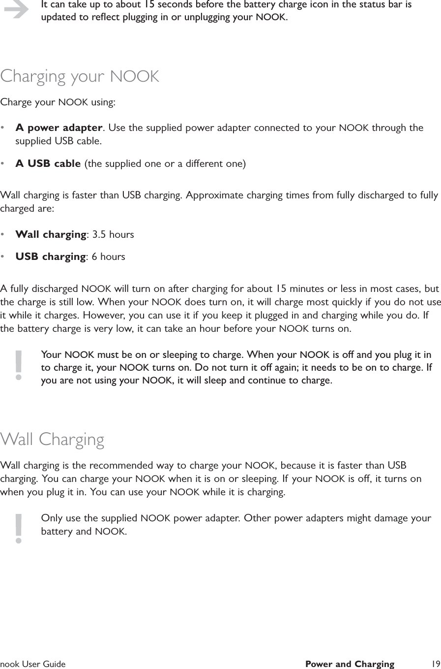  nook User Guide  Power and Charging 19It can take up to about 15 seconds before the battery charge icon in the status bar is updated to reﬂect plugging in or unplugging your NOOK.Charging your NOOKCharge your NOOK using:&bull;  A power adapter. Use the supplied power adapter connected to your NOOK through the supplied USB cable.&bull;  A USB cable (the supplied one or a dierent one)Wall charging is faster than USB charging. Approximate charging times from fully discharged to fully charged are:&bull;  Wall charging: 3.5 hours&bull;  USB charging: 6 hoursA fully discharged NOOK will turn on after charging for about 15 minutes or less in most cases, but the charge is still low. When your NOOK does turn on, it will charge most quickly if  you do not use it while it charges. However, you can use it if you keep it plugged in and charging while you do. If the battery charge is very low, it can take an hour before your NOOK turns on.Your NOOK must be on or sleeping to charge. When your NOOK is o and you plug it in to charge it, your NOOK turns on. Do not turn it o again; it needs to be on to charge. If you are not using your NOOK, it will sleep and continue to charge.Wall ChargingWall charging is the recommended way to charge your NOOK, because it is faster than USB charging. You can charge your NOOK when it is on or sleeping. If your NOOK is o, it turns on when you plug it in. You can use your NOOK while it is charging.Only use the supplied NOOK power adapter. Other power adapters might damage your battery and NOOK.