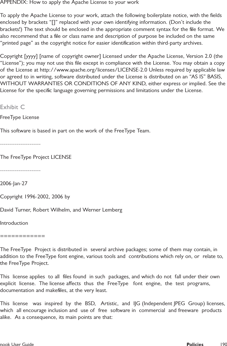  nook User Guide  Policies 190APPENDIX: How to apply the Apache License to your work To apply the Apache License to your work, attach the following boilerplate notice, with the ﬁelds enclosed by brackets &ldquo;[]&rdquo; replaced with your own identifying information. (Don&rsquo;t include the brackets!) The text should be enclosed in the appropriate comment syntax for the ﬁle format. We also recommend that a ﬁle or class name and description of purpose be included on the same &ldquo;printed page&rdquo; as the copyright notice for easier identiﬁcation within third-party archives. Copyright [yyyy] [name of copyright owner] Licensed under the Apache License, Version 2.0 (the &ldquo;License&rdquo;); you may not use this ﬁle except in compliance with the License. You may obtain a copy of the License at http://www.apache.org/licenses/LICENSE-2.0 Unless required by applicable law or agreed to in writing, software distributed under the License is distributed on an &ldquo;AS IS&rdquo; BASIS, WITHOUT WARRANTIES OR CONDITIONS OF ANY KIND, either express or implied. See the License for the speciﬁc language governing permissions and limitations under the License. Exhibit CFreeType LicenseThis software is based in part on the work of the FreeType Team.----------------------The FreeType Project LICENSE----------------------2006-Jan-27Copyright 1996-2002, 2006 byDavid Turner, Robert Wilhelm, and Werner LembergIntroduction============The FreeType  Project is distributed in  several archive packages; some of them may contain, in addition to the FreeType font engine, various tools and  contributions which rely on, or  relate to, the FreeType Project.This  license applies  to all  ﬁles found  in such  packages, and which do not  fall under their own explicit  license.  The license aects  thus  the  FreeType   font  engine,  the  test  programs, documentation and makeﬁles, at the very least.This  license   was  inspired  by  the  BSD,   Artistic,  and  IJG (Independent JPEG  Group) licenses, which  all encourage inclusion and  use of  free  software in  commercial  and freeware  products alike.  As a consequence, its main points are that: