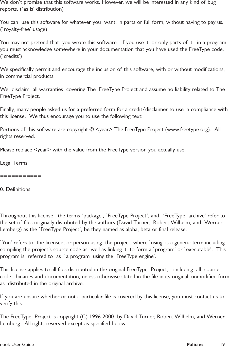  nook User Guide  Policies 191We don&rsquo;t promise that this software works. However, we will be interested in any kind of bug reports. (`as is&rsquo; distribution)You can  use this software for whatever you  want, in parts or full form, without having to pay us. (`royalty-free&rsquo; usage)You may not pretend that  you wrote this software.  If you use it, or only parts of it,  in a program,  you must acknowledge somewhere in your documentation that you have used the FreeType code. (`credits&rsquo;)We speciﬁcally permit and encourage the inclusion of this software, with or without modiﬁcations, in commercial products.  We  disclaim  all warranties  covering The  FreeType Project and assume no liability related to The FreeType Project.Finally, many people asked us for a preferred form for a credit/disclaimer to use in compliance with this license.  We thus encourage you to use the following text:Portions of  this software are copyright &copy; <year> The FreeType Project (www.freetype.org).  All rights reserved.Please replace <year> with the value from the FreeType version you actually use.Legal Terms===========0. Deﬁnitions--------------Throughout this license,  the terms `package&rsquo;, `FreeType Project&rsquo;, and  `FreeType  archive&rsquo; refer to the set of ﬁles originally distributed by the authors (David Turner,  Robert Wilhelm, and  Werner Lemberg) as the `FreeType Project&rsquo;, be they named as alpha, beta or ﬁnal release.`You&rsquo; refers to  the licensee, or person using  the project, where `using&rsquo; is a generic term including compiling the project&rsquo;s source code as  well as linking it  to form a `program&rsquo; or `executable&rsquo;.  This program is  referred to  as  `a program  using the  FreeType engine&rsquo;.This license applies to all ﬁles distributed in the original FreeType  Project,   including  all  source   code,  binaries and documentation, unless otherwise stated in the ﬁle in its original, unmodiﬁed form as  distributed in the original archive.If you are unsure whether or not a particular ﬁle is covered by this license, you must contact us to verify this.The FreeType  Project is copyright (C) 1996-2000  by David Turner, Robert Wilhelm, and Werner Lemberg.  All rights reserved except as speciﬁed below.