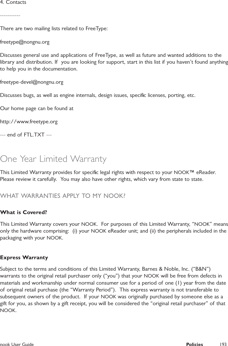  nook User Guide  Policies 1934. Contacts-----------There are two mailing lists related to FreeType:freetype@nongnu.orgDiscusses general use and applications of FreeType, as well as future and wanted additions to the  library and distribution. If  you are looking for support, start in this list if you haven&rsquo;t found anything to help you in the documentation.freetype-devel@nongnu.orgDiscusses bugs, as well as engine internals, design issues, speciﬁc licenses, porting, etc. Our home page can be found athttp://www.freetype.org--- end of FTL.TXT ---One Year Limited WarrantyThis Limited Warranty provides for speciﬁc legal rights with respect to your NOOK&trade; eReader.  Please review it carefully.  You may also have other rights, which vary from state to state.WHAT WARRANTIES APPLY TO MY NOOK?What is Covered?This Limited Warranty covers your NOOK.  For purposes of this Limited Warranty, &ldquo;NOOK&rdquo; means only the hardware comprising:  (i) your NOOK eReader unit; and (ii) the peripherals included in the packaging with your NOOK.Express WarrantySubject to the terms and conditions of this Limited Warranty, Barnes &amp; Noble, Inc. (&ldquo;B&amp;N&rdquo;) warrants to the original retail purchaser only (&ldquo;you&rdquo;) that your NOOK will be free from defects in materials and workmanship under normal consumer use for a period of one (1) year from the date of original retail purchase (the &ldquo;Warranty Period&rdquo;).  This express warranty is not transferable to subsequent owners of the product.  If your NOOK was originally purchased by someone else as a gift for you, as shown by a gift receipt, you will be considered the &ldquo;original retail purchaser&rdquo; of that NOOK.