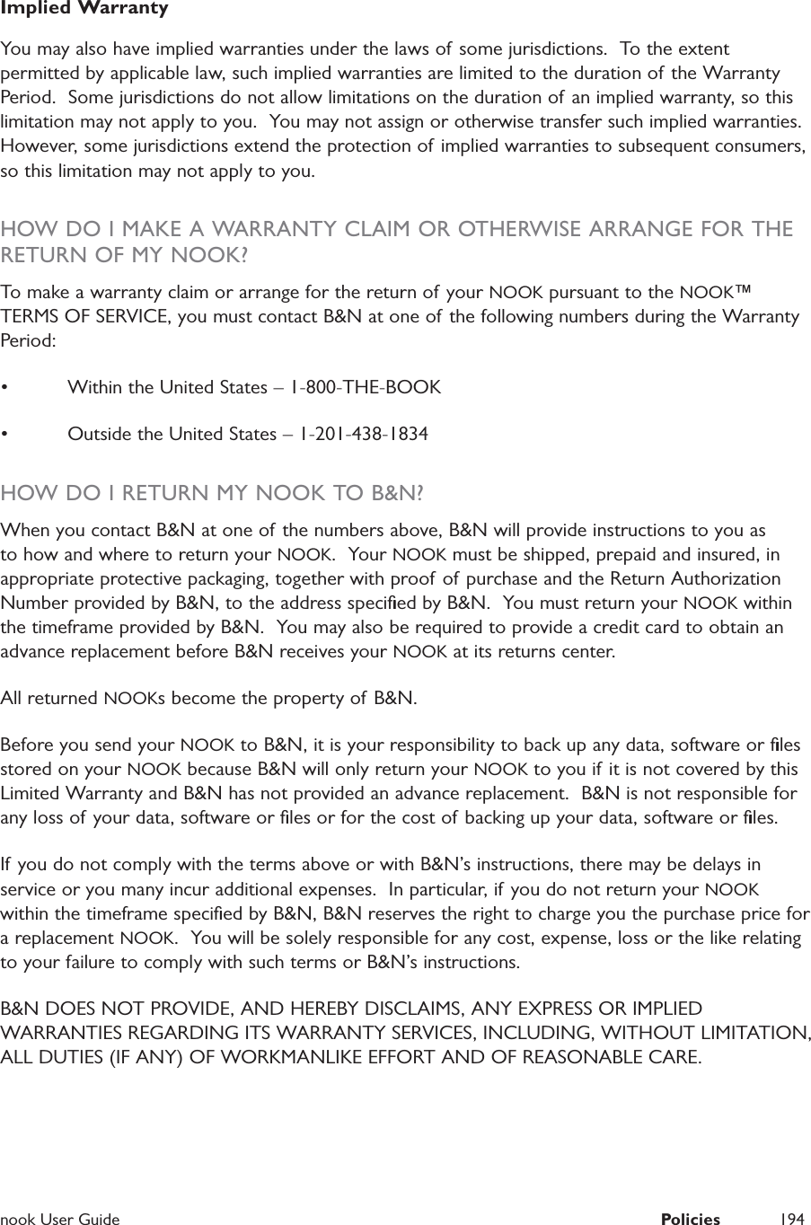  nook User Guide  Policies 194Implied WarrantyYou may also have implied warranties under the laws of some jurisdictions.  To the extent permitted by applicable law, such implied warranties are limited to the duration of the Warranty Period.  Some jurisdictions do not allow limitations on the duration of an implied warranty, so this limitation may not apply to you.  You may not assign or otherwise transfer such implied warranties.  However, some jurisdictions extend the protection of implied warranties to subsequent consumers, so this limitation may not apply to you.  HOW DO I MAKE A WARRANTY CLAIM OR OTHERWISE ARRANGE FOR THE RETURN OF MY NOOK?To make a warranty claim or arrange for the return of your NOOK pursuant to the NOOK&trade; TERMS OF SERVICE, you must contact B&amp;N at one of the following numbers during the Warranty Period:  &bull;  Within the United States &ndash; 1-800-THE-BOOK&bull;  Outside the United States &ndash; 1-201-438-1834HOW DO I RETURN MY NOOK TO B&amp;N?When you contact B&amp;N at one of the numbers above, B&amp;N will provide instructions to you as to how and where to return your NOOK.  Your NOOK must be shipped, prepaid and insured, in appropriate protective packaging, together with proof of purchase and the Return Authorization Number provided by B&amp;N, to the address speciﬁed by B&amp;N.  You must return your NOOK within the timeframe provided by B&amp;N.  You may also be required to provide a credit card to obtain an advance replacement before B&amp;N receives your NOOK at its returns center.  All returned NOOKs become the property of  B&amp;N.  Before you send your NOOK to B&amp;N, it is your responsibility to back up any data, software or ﬁles stored on your NOOK because B&amp;N will only return your NOOK to you if it is not covered by this Limited Warranty and B&amp;N has not provided an advance replacement.  B&amp;N is not responsible for any loss of your data, software or ﬁles or for the cost of backing up your data, software or ﬁles. If you do not comply with the terms above or with B&amp;N&rsquo;s instructions, there may be delays in service or you many incur additional expenses.  In particular, if you do not return your NOOK within the timeframe speciﬁed by B&amp;N, B&amp;N reserves the right to charge you the purchase price for a replacement NOOK.  You will be solely responsible for any cost, expense, loss or the like relating to your failure to comply with such terms or B&amp;N&rsquo;s instructions.B&amp;N DOES NOT PROVIDE, AND HEREBY DISCLAIMS, ANY EXPRESS OR IMPLIED WARRANTIES REGARDING ITS WARRANTY SERVICES, INCLUDING, WITHOUT LIMITATION, ALL DUTIES (IF ANY) OF WORKMANLIKE EFFORT AND OF REASONABLE CARE.