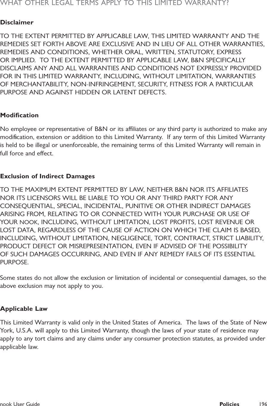  nook User Guide  Policies 196WHAT OTHER LEGAL TERMS APPLY TO THIS LIMITED WARRANTY?DisclaimerTO THE EXTENT PERMITTED BY APPLICABLE LAW, THIS LIMITED WARRANTY AND THE REMEDIES SET FORTH ABOVE ARE EXCLUSIVE AND IN LIEU OF ALL OTHER WARRANTIES, REMEDIES AND CONDITIONS, WHETHER ORAL, WRITTEN, STATUTORY, EXPRESS OR IMPLIED.  TO THE EXTENT PERMITTED BY APPLICABLE LAW, B&amp;N SPECIFICALLY DISCLAIMS ANY AND ALL WARRANTIES AND CONDITIONS NOT EXPRESSLY PROVIDED FOR IN THIS LIMITED WARRANTY, INCLUDING, WITHOUT LIMITATION, WARRANTIES OF MERCHANTABILITY, NON-INFRINGEMENT, SECURITY, FITNESS FOR A PARTICULAR PURPOSE AND AGAINST HIDDEN OR LATENT DEFECTS.ModiﬁcationNo employee or representative of B&amp;N or its aliates or any third party is authorized to make any modiﬁcation, extension or addition to this Limited Warranty.  If any term of  this Limited Warranty is held to be illegal or unenforceable, the remaining terms of  this Limited Warranty will remain in full force and eect.Exclusion of Indirect DamagesTO THE MAXIMUM EXTENT PERMITTED BY LAW, NEITHER B&amp;N NOR ITS AFFILIATES NOR ITS LICENSORS WILL BE LIABLE TO YOU OR ANY THIRD PARTY FOR ANY CONSEQUENTIAL, SPECIAL, INCIDENTAL, PUNITIVE OR OTHER INDIRECT DAMAGES ARISING FROM, RELATING TO OR CONNECTED WITH YOUR PURCHASE OR USE OF YOUR NOOK, INCLUDING, WITHOUT LIMITATION, LOST PROFITS, LOST REVENUE OR LOST DATA, REGARDLESS OF THE CAUSE OF ACTION ON WHICH THE CLAIM IS BASED, INCLUDING, WITHOUT LIMITATION, NEGLIGENCE, TORT, CONTRACT, STRICT LIABILITY, PRODUCT DEFECT OR MISREPRESENTATION, EVEN IF ADVISED OF THE POSSIBILITY OF SUCH DAMAGES OCCURRING, AND EVEN IF ANY REMEDY FAILS OF ITS ESSENTIAL PURPOSE.Some states do not allow the exclusion or limitation of  incidental or consequential damages, so the above exclusion may not apply to you.Applicable LawThis Limited Warranty is valid only in the United States of  America.  The laws of the State of New York, U.S.A. will apply to this Limited Warranty, though the laws of  your state of residence may apply to any tort claims and any claims under any consumer protection statutes, as provided under applicable law.