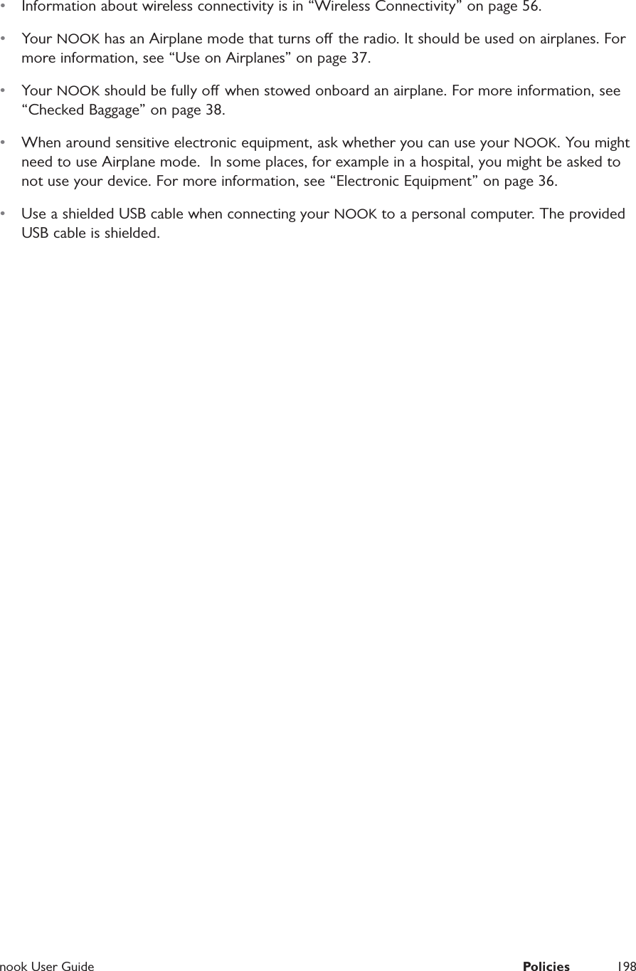  nook User Guide  Policies 198&bull;  Information about wireless connectivity is in &ldquo;Wireless Connectivity&rdquo; on page 56.&bull;  Your NOOK has an Airplane mode that turns o the radio. It should be used on airplanes. For more information, see &ldquo;Use on Airplanes&rdquo; on page 37.&bull;  Your NOOK should be fully o  when stowed onboard an airplane. For more information, see &ldquo;Checked Baggage&rdquo; on page 38.&bull;  When around sensitive electronic equipment, ask whether you can use your NOOK. You might need to use Airplane mode.  In some places, for example in a hospital, you might be asked to not use your device. For more information, see &ldquo;Electronic Equipment&rdquo; on page 36.&bull;  Use a shielded USB cable when connecting your NOOK to a personal computer. The provided USB cable is shielded.