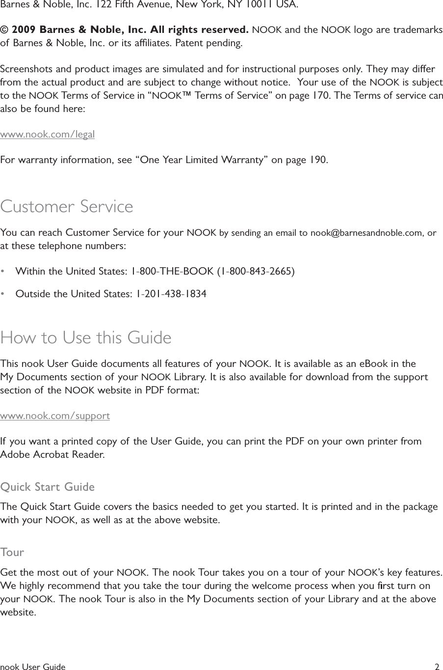  nook User Guide   2Barnes &amp; Noble, Inc. 122 Fifth Avenue, New York, NY 10011 USA.&copy; 2009 Barnes &amp; Noble, Inc. All rights reserved. NOOK and the NOOK logo are trademarks of Barnes &amp; Noble, Inc. or its aliates. Patent pending.Screenshots and product images are simulated and for instructional purposes only. They may dier from the actual product and are subject to change without notice.  Your use of the NOOK is subject to the NOOK Terms of Service in &ldquo;NOOK&trade; Terms of Service&rdquo; on page 170. The Terms of service can also be found here:www.nook.com/legalFor warranty information, see &ldquo;One Year Limited Warranty&rdquo; on page 190.Customer ServiceYou can reach Customer Service for your NOOK by sending an email to nook@barnesandnoble.com, or at these telephone numbers:&bull;  Within the United States: 1-800-THE-BOOK (1-800-843-2665)&bull;  Outside the United States: 1-201-438-1834How to Use this GuideThis nook User Guide documents all features of your NOOK. It is available as an eBook in the My Documents section of your NOOK Library. It is also available for download from the support section of the NOOK website in PDF format:www.nook.com/supportIf you want a printed copy of the User Guide, you can print the PDF on your own printer from Adobe Acrobat Reader.Quick Start GuideThe Quick Start Guide covers the basics needed to get you started. It is printed and in the package with your NOOK, as well as at the above website.TourGet the most out of your NOOK. The nook Tour takes you on a tour of your NOOK&rsquo;s key features. We highly recommend that you take the tour during the welcome process when you ﬁrst turn on your NOOK. The nook Tour is also in the My Documents section of your Library and at the above website.
