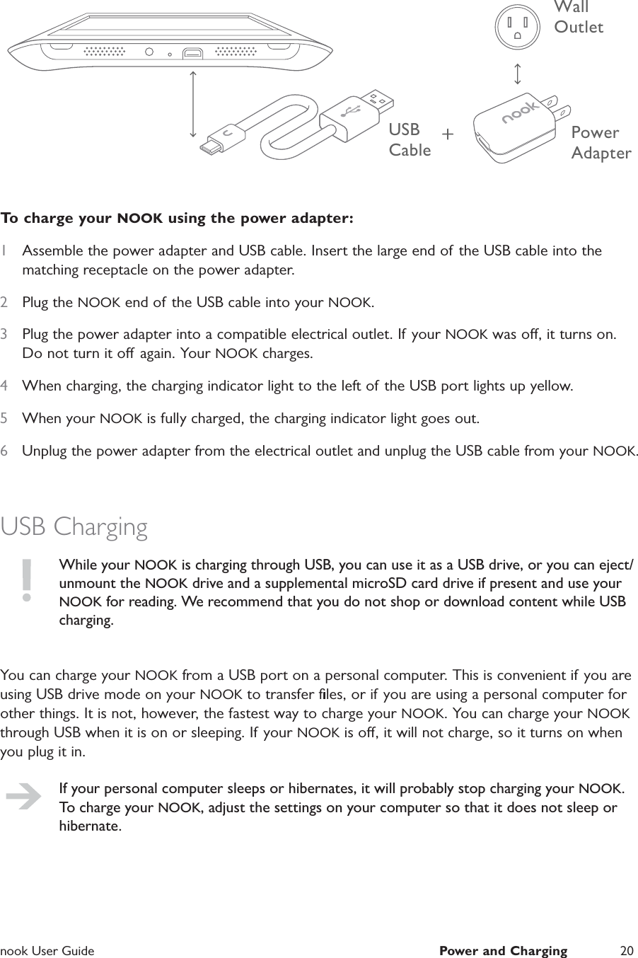  nook User Guide  Power and Charging 20USB CablePower AdapterWall Outlet To charge your NOOK using the power adapter:1  Assemble the power adapter and USB cable. Insert the large end of the USB cable into the matching receptacle on the power adapter.2  Plug the NOOK end of the USB cable into your NOOK.3  Plug the power adapter into a compatible electrical outlet. If your NOOK was o, it turns on. Do not turn it o again. Your NOOK charges.4  When charging, the charging indicator light to the left of the USB port lights up yellow.5  When your NOOK is fully charged, the charging indicator light goes out.6  Unplug the power adapter from the electrical outlet and unplug the USB cable from your NOOK. USB ChargingWhile your NOOK is charging through USB, you can use it as a USB drive, or you can eject/unmount the NOOK drive and a supplemental microSD card drive if present and use your NOOK for reading. We recommend that you do not shop or download content while USB charging.You can charge your NOOK from a USB port on a personal computer. This is convenient if you are using USB drive mode on your NOOK to transfer ﬁles, or if you are using a personal computer for other things. It is not, however, the fastest way to charge your NOOK. You can charge your NOOK through USB when it is on or sleeping. If your NOOK is o, it will not charge, so it turns on when you plug it in.If your personal computer sleeps or hibernates, it will probably stop charging your NOOK. To charge your NOOK, adjust the settings on your computer so that it does not sleep or hibernate.