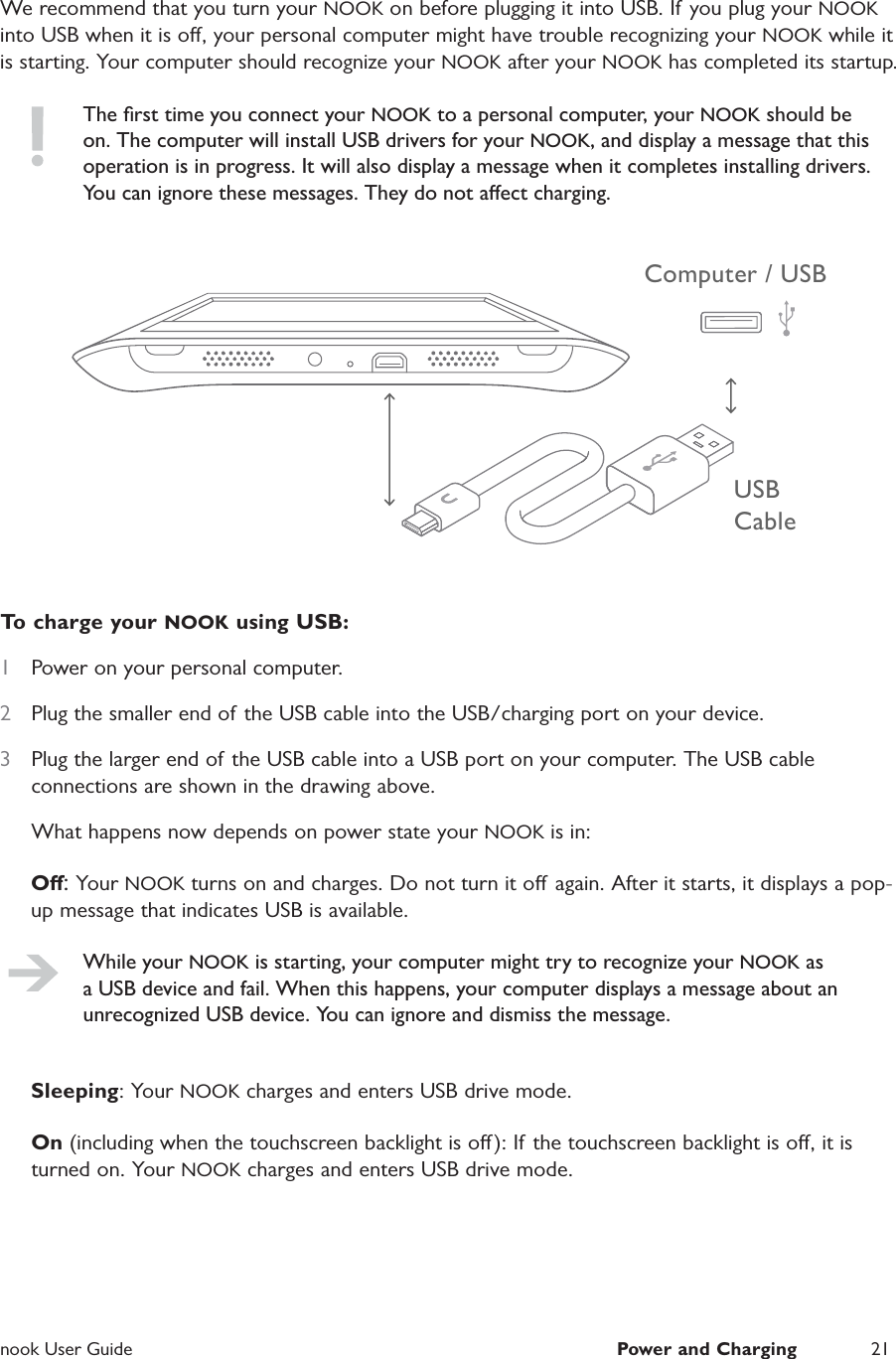  nook User Guide  Power and Charging 21We recommend that you turn your NOOK on before plugging it into USB. If you plug your NOOK into USB when it is o, your personal computer might have trouble recognizing your NOOK while it is starting. Your computer should recognize your NOOK after your NOOK has completed its startup.The ﬁrst time you connect your NOOK to a personal computer, your NOOK should be on. The computer will install USB drivers for your NOOK, and display a message that this operation is in progress. It will also display a message when it completes installing drivers. You can ignore these messages. They do not aect charging.USB CableComputer / USBTo charge your NOOK using USB:1  Power on your personal computer.2  Plug the smaller end of the USB cable into the USB/charging port on your device.3  Plug the larger end of the USB cable into a USB port on your computer. The USB cable connections are shown in the drawing above.What happens now depends on power state your NOOK is in:O: Your NOOK turns on and charges. Do not turn it o again. After it starts, it displays a pop-up message that indicates USB is available.While your NOOK is starting, your computer might try to recognize your NOOK as a USB device and fail. When this happens, your computer displays a message about an unrecognized USB device. You can ignore and dismiss the message.Sleeping: Your NOOK charges and enters USB drive mode.On (including when the touchscreen backlight is o ): If  the touchscreen backlight is o, it is turned on. Your NOOK charges and enters USB drive mode.
