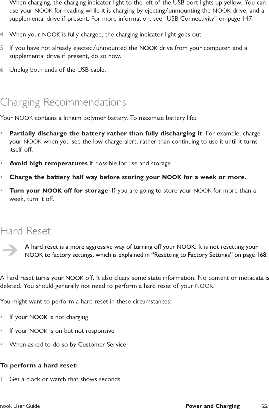  nook User Guide  Power and Charging 22When charging, the charging indicator light to the left of the USB port lights up yellow. You can use your NOOK for reading while it is charging by ejecting/unmounting the NOOK drive, and a supplemental drive if present. For more information, see &ldquo;USB Connectivity&rdquo; on page 147.4  When your NOOK is fully charged, the charging indicator light goes out.5  If you have not already ejected/unmounted the NOOK drive from your computer, and a supplemental drive if present, do so now.6  Unplug both ends of the USB cable.Charging RecommendationsYour NOOK contains a lithium polymer battery. To maximize battery life:&bull;  Partially discharge the battery rather than fully discharging it. For example, charge your NOOK when you see the low charge alert, rather than continuing to use it until it turns itself o.&bull;  Avoid high temperatures if possible for use and storage.&bull;  Charge the battery half way before storing your NOOK for a week or more.&bull;  Turn your NOOK o for storage. If you are going to store your NOOK for more than a week, turn it o.Hard ResetA hard reset is a more aggressive way of turning o your NOOK. It is not resetting your NOOK to factory settings, which is explained in &ldquo;Resetting to Factory Settings&rdquo; on page 168.A hard reset turns your NOOK o. It also clears some state information. No content or metadata is deleted. You should generally not need to perform a hard reset of your NOOK.You might want to perform a hard reset in these circumstances:&bull;  If your NOOK is not charging&bull;  If your NOOK is on but not responsive&bull;  When asked to do so by Customer ServiceTo perform a hard reset:1  Get a clock or watch that shows seconds.