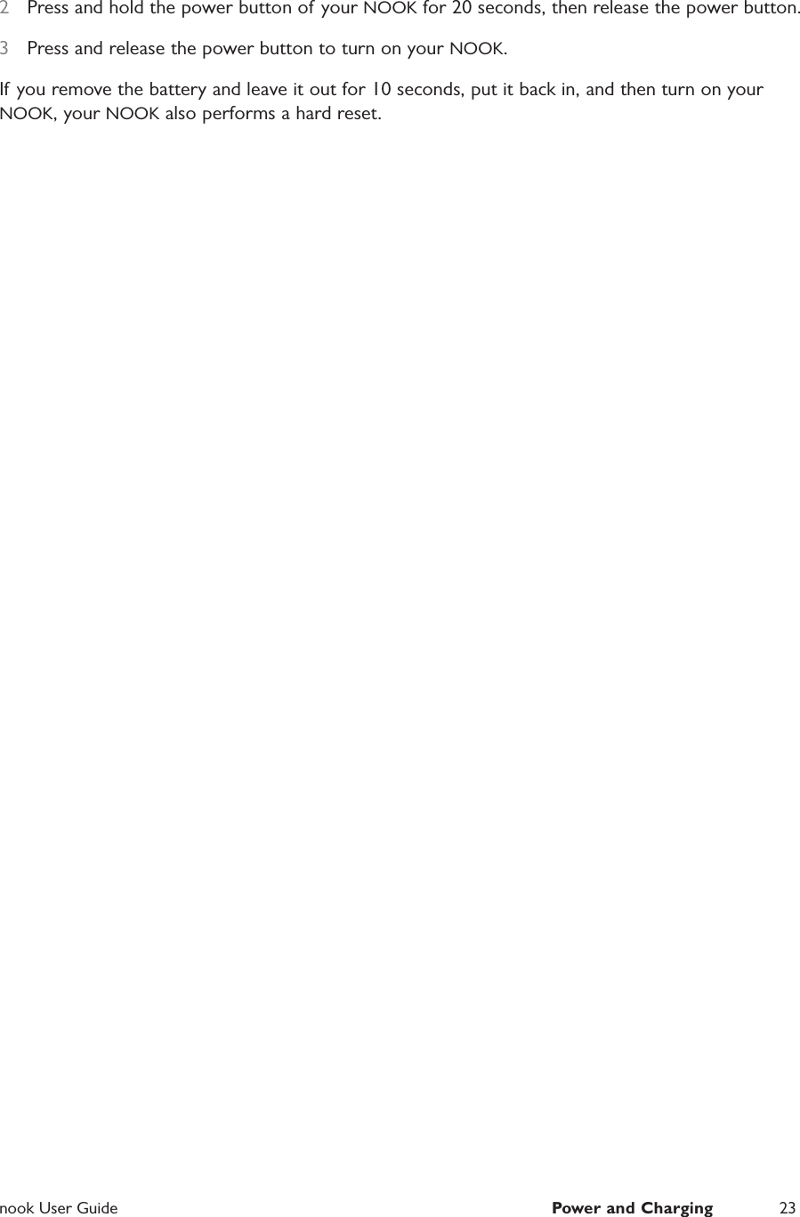  nook User Guide  Power and Charging 232  Press and hold the power button of your NOOK for 20 seconds, then release the power button.3  Press and release the power button to turn on your NOOK.If you remove the battery and leave it out for 10 seconds, put it back in, and then turn on your NOOK, your NOOK also performs a hard reset.