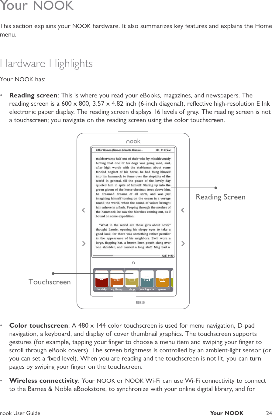 nook User GuideYour NOOK24Your NOOKThis section explains your NOOK hardware. It also summarizes key features and explains the HomeKmenu.Hardware HighlightsYour NOOK has:K&bull;Reading screen: This is where you read your eBooks, magazines, and newspapers. Thereading screen is a 600 x 800, 3.57 x 4.82 inch (6-inch diagonal), reﬂective high-resolution E Ink electronic paper display. The reading screen displays 16 levels of gray. The reading screen is not a touchscreen; you navigate on the reading screen using the color touchscreen.TouchscreenReading Screenthe daily my library shopreading nowreading nowgames&bull;Color touchscreen: A 480 x 144 color touchscreen is used for menu navigation, D-padnavigation, a keyboard, and display of cover thumbnail graphics. The touchscreen supportsgestures (for example, tapping your ﬁnger to choose a menu item and swiping your ﬁnger toscroll through eBook covers). The screen brightness is controlled by an ambient-light sensor (or you can set a ﬁxed level). When you are reading and the touchscreen is not lit, you can turnpages by swiping your ﬁnger on the touchscreen.&bull;Wireless connectivity: Your NOOK or KNOOK Wi-Fi can use Wi-Fi connectivity to connect Kto the Barnes &amp; Noble eBookstore, to synchronize with your online digital library, and for 