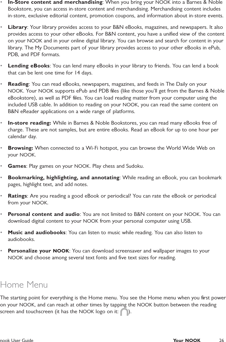  nook User Guide  Your NOOK 26&bull;  In-Store content and merchandising: When you bring your NOOK into a Barnes &amp; Noble Bookstore, you can access in-store content and merchandising. Merchandising content includes in-store, exclusive editorial content, promotion coupons, and information about in-store events.&bull;  Library: Your library provides access to your B&amp;N eBooks, magazines, and newspapers. It also provides access to your other eBooks. For B&amp;N content, you have a uniﬁed view of the content on your NOOK and in your online digital library. You can browse and search for content in your library. The My Documents part of your library provides access to your other eBooks in ePub, PDB, and PDF formats.&bull;  Lending eBooks: You can lend many eBooks in your library to friends. You can lend a book that can be lent one time for 14 days.&bull;  Reading: You can read eBooks, newspapers, magazines, and feeds in The Daily on your NOOK. Your NOOK supports ePub and PDB ﬁles (like those you&rsquo;ll get from the Barnes &amp; Noble eBookstore), as well as PDF ﬁles. You can load reading matter from your computer using the included USB cable. In addition to reading on your NOOK, you can read the same content on B&amp;N eReader applications on a wide range of platforms.&bull;  In-store reading: While in Barnes &amp; Noble Bookstores, you can read many eBooks free of charge. These are not samples, but are entire eBooks. Read an eBook for up to one hour per calendar day.&bull;  Browsing: When connected to a Wi-Fi hotspot, you can browse the World Wide Web on your NOOK.&bull;  Games: Play games on your NOOK. Play chess and Sudoku.&bull;  Bookmarking, highlighting, and annotating: While reading an eBook, you can bookmark pages, highlight text, and add notes.&bull;  Ratings: Are you reading a good eBook or periodical? You can rate the eBook or periodical from your NOOK.&bull;  Personal content and audio: You are not limited to B&amp;N content on your NOOK. You can download digital content to your NOOK from your personal computer using USB.&bull;  Music and audiobooks: You can listen to music while reading. You can also listen to audiobooks.&bull;  Personalize your NOOK: You can download screensaver and wallpaper images to your NOOK and choose among several text fonts and ﬁve text sizes for reading.Home MenuThe starting point for everything is the Home menu. You see the Home menu when you ﬁrst power on your NOOK, and can reach at other times by tapping the NOOK button between the reading screen and touchscreen (it has the NOOK logo on it:  ).