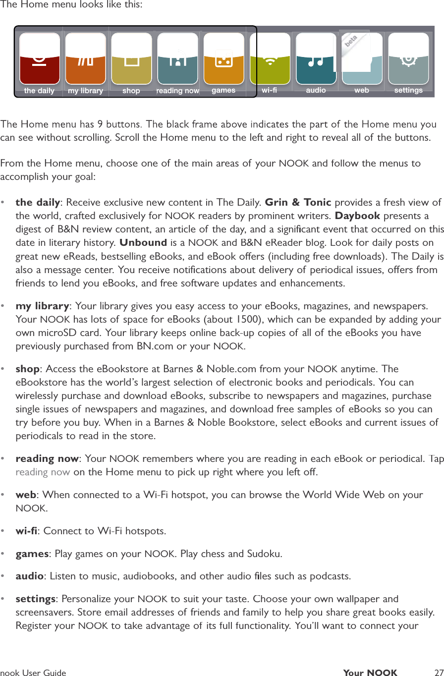 nook User GuideYour NOOK27The Home menu looks like this:the daily my library shopreading nowreading nowsettingsaudiogames wi-ﬁ web    betacan see without scrolling. Scroll the Home menu to the left and right to reveal all of the buttons.From the Home menu, choose one of the main areas of your NOOK and follow the menus toKaccomplish your goal:&bull;the daily: Receive exclusive new content in The Daily. Grin &amp; Tonic provides a fresh view ofthe world, crafted exclusively for NOOK readers by prominent writers.KDaybook presents adigest of B&amp;N review content, an article of the day, and a signiﬁcant event that occurred on thisdate in literary history.Unbound is a NOOK and B&amp;N eReader blog. Look for daily posts onKgreat new eReads, bestselling eBooks, and eBook oers (including free downloads). The Daily isalso a message center. You receive notiﬁcations about delivery of periodical issues, oers fromfriends to lend you eBooks, and free software updates and enhancements.&bull;my library: Your library gives you easy access to your eBooks, magazines, and newspapers.Your NOOK has lots of space for eBooks (about 1500), which can be expanded by adding your Kown microSD card. Your library keeps online back-up copies of all of the eBooks you havepreviously purchased from BN.com or your NOOK.&bull;shop: Access the eBookstore at Barnes &amp; Noble.com from your NOOK anytime. TheKeBookstore has the world&rsquo;s largest selection of electronic books and periodicals. You canwirelessly purchase and download eBooks, subscribe to newspapers and magazines, purchasesingle issues of newspapers and magazines, and download free samples of eBooks so you cantry before you buy. When in a Barnes &amp; Noble Bookstore, select eBooks and current issues ofperiodicals to read in the store.&bull;reading now: Your NOOK remembers where you are reading in each eBook or periodical. TapKreading now on the Home menu to pick up right where you left o.&bull;web: When connected to a Wi-Fi hotspot, you can browse the World Wide Web on your NOOK.&bull;wi-ﬁ: Connect to Wi-Fi hotspots.&bull;games: Play games on your NOOK. Play chess and Sudoku.&bull;audio: Listen to music, audiobooks, and other audio ﬁles such as podcasts.&bull;settings: Personalize your NOOK to suit your taste. Choose your own wallpaper andKscreensavers. Store email addresses of friends and family to help you share great books easily.Register your NOOK to take advantage of its full functionality. You&rsquo;ll want to connect your K