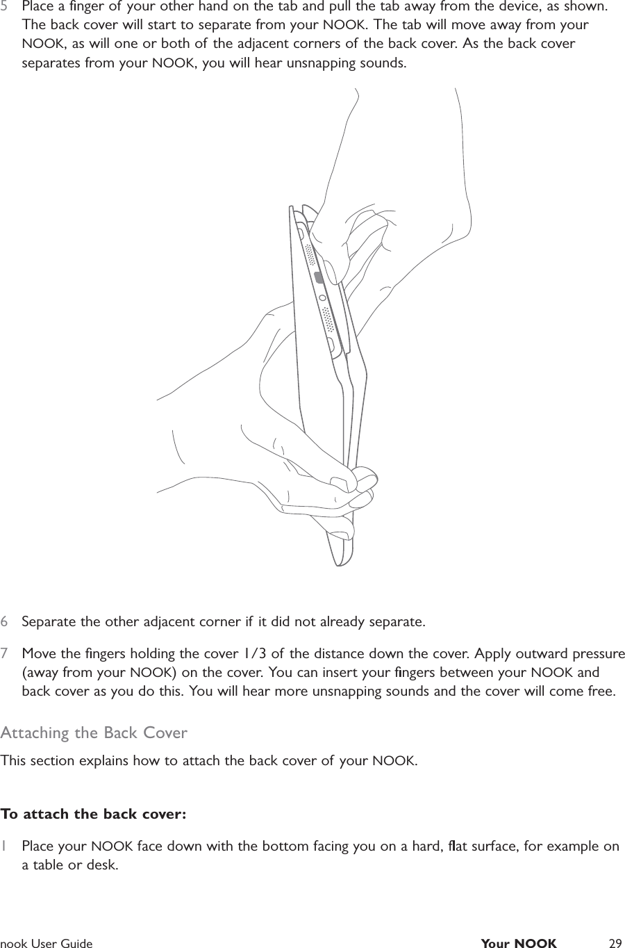  nook User Guide  Your NOOK 295  Place a ﬁnger of your other hand on the tab and pull the tab away from the device, as shown. The back cover will start to separate from your NOOK. The tab will move away from your NOOK, as will one or both of the adjacent corners of the back cover. As the back cover separates from your NOOK, you will hear unsnapping sounds.6  Separate the other adjacent corner if it did not already separate.7  Move the ﬁngers holding the cover 1/3 of the distance down the cover. Apply outward pressure (away from your NOOK) on the cover. You can insert your ﬁngers between your NOOK and back cover as you do this. You will hear more unsnapping sounds and the cover will come free.Attaching the Back CoverThis section explains how to attach the back cover of your NOOK.To attach the back cover:1  Place your NOOK face down with the bottom facing you on a hard, ﬂat surface, for example on a table or desk.