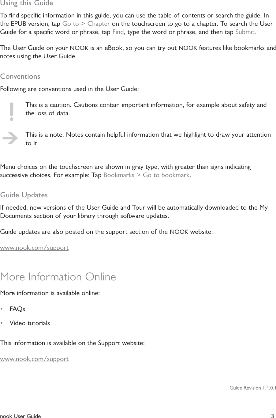  nook User Guide   3Using this GuideTo ﬁnd speciﬁc information in this guide, you can use the table of contents or search the guide. In the EPUB version, tap Go to > Chapter on the touchscreen to go to a chapter. To search the User Guide for a speciﬁc word or phrase, tap Find, type the word or phrase, and then tap Submit.The User Guide on your NOOK is an eBook, so you can try out NOOK features like bookmarks and notes using the User Guide.ConventionsFollowing are conventions used in the User Guide:This is a caution. Cautions contain important information, for example about safety and the loss of data.This is a note. Notes contain helpful information that we highlight to draw your attention to it.Menu choices on the touchscreen are shown in gray type, with greater than signs indicating successive choices. For example: Tap Bookmarks > Go to bookmark.Guide UpdatesIf needed, new versions of the User Guide and Tour will be automatically downloaded to the My Documents section of your library through software updates.Guide updates are also posted on the support section of the NOOK website:www.nook.com/supportMore Information OnlineMore information is available online:&bull;  FAQs&bull;  Video tutorialsThis information is available on the Support website:www.nook.com/supportGuide Revision 1.4.0.1