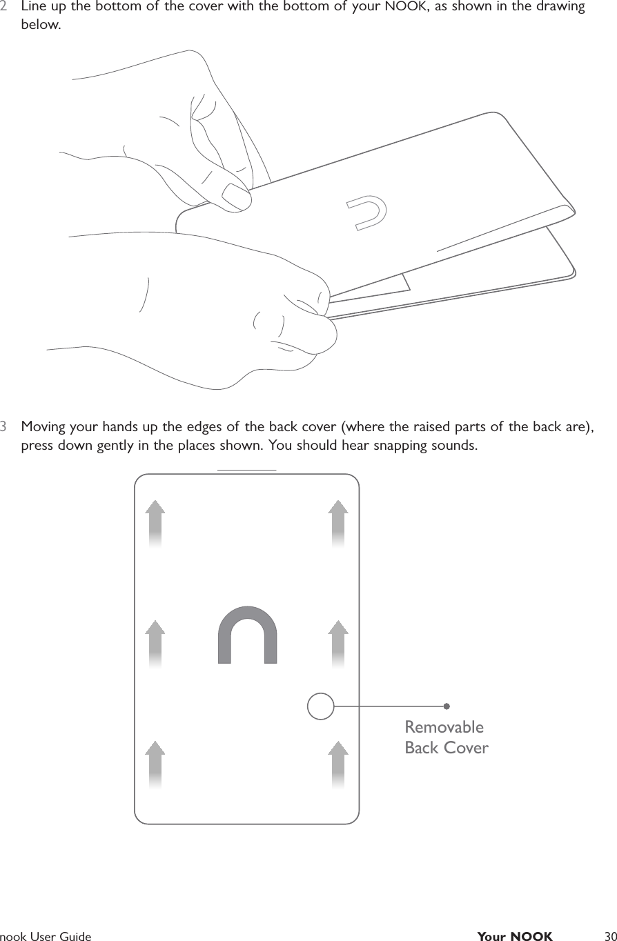  nook User Guide  Your NOOK 302  Line up the bottom of the cover with the bottom of your NOOK, as shown in the drawing below.3  Moving your hands up the edges of the back cover (where the raised parts of the back are), press down gently in the places shown. You should hear snapping sounds.RemovableBack Cover