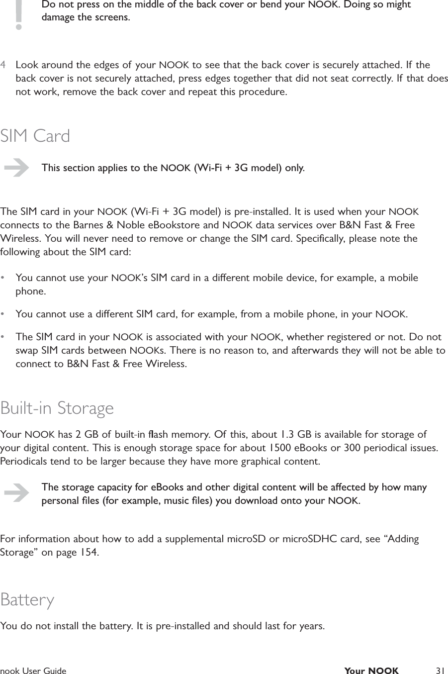  nook User Guide  Your NOOK 31Do not press on the middle of the back cover or bend your NOOK. Doing so might damage the screens.4  Look around the edges of your NOOK to see that the back cover is securely attached. If the back cover is not securely attached, press edges together that did not seat correctly. If  that does not work, remove the back cover and repeat this procedure.SIM CardThis section applies to the NOOK (Wi-Fi + 3G model) only.The SIM card in your NOOK (Wi-Fi + 3G model) is pre-installed. It is used when your NOOK connects to the Barnes &amp; Noble eBookstore and NOOK data services over B&amp;N Fast &amp; Free Wireless. You will never need to remove or change the SIM card. Speciﬁcally, please note the following about the SIM card:&bull;  You cannot use your NOOK&rsquo;s SIM card in a dierent mobile device, for example, a mobile phone.&bull;  You cannot use a dierent SIM card, for example, from a mobile phone, in your NOOK.&bull;  The SIM card in your NOOK is associated with your NOOK, whether registered or not. Do not swap SIM cards between NOOKs. There is no reason to, and afterwards they will not be able to connect to B&amp;N Fast &amp; Free Wireless.Built-in StorageYour NOOK has 2 GB of  built-in ﬂash memory. Of this, about 1.3 GB is available for storage of your digital content. This is enough storage space for about 1500 eBooks or 300 periodical issues. Periodicals tend to be larger because they have more graphical content.The storage capacity for eBooks and other digital content will be aected by how many personal ﬁles (for example, music ﬁles) you download onto your NOOK.For information about how to add a supplemental microSD or microSDHC card, see &ldquo;Adding Storage&rdquo; on page 154.BatteryYou do not install the battery. It is pre-installed and should last for years.