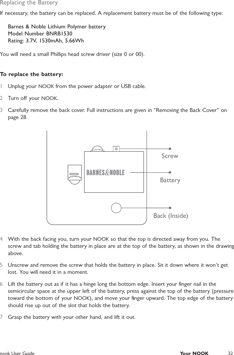  nook User Guide  Your NOOK 32Replacing the BatteryIf necessary, the battery can be replaced. A replacement battery must be of the following type:Barnes &amp; Noble Lithium Polymer battery Model Number BNRB1530 Rating: 3.7V, 1530mAh, 5.66WhYou will need a small Phillips head screw driver (size 0 or 00).To replace the battery:1  Unplug your NOOK from the power adapter or USB cable.2  Turn o your NOOK.3  Carefully remove the back cover. Full instructions are given in &ldquo;Removing the Back Cover&rdquo; on page 28.ScrewBatteryBack (Inside)4  With the back facing you, turn your NOOK so that the top is directed away from you. The screw and tab holding the battery in place are at the top of the battery, as shown in the drawing above.5  Unscrew and remove the screw that holds the battery in place. Sit it down where it won&rsquo;t get lost. You will need it in a moment.6  Lift the battery out as if it has a hinge long the bottom edge. Insert your ﬁnger nail in the semicircular space at the upper left of the battery, press against the top of the battery (pressure toward the bottom of your NOOK), and move your ﬁnger upward. The top edge of the battery should rise up out of the slot that holds the battery.7  Grasp the battery with your other hand, and lift it out.