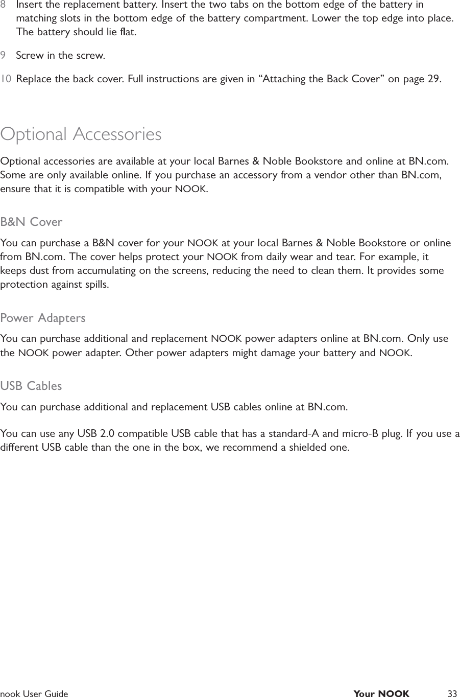  nook User Guide  Your NOOK 338  Insert the replacement battery. Insert the two tabs on the bottom edge of the battery in matching slots in the bottom edge of the battery compartment. Lower the top edge into place. The battery should lie ﬂat.9  Screw in the screw.10  Replace the back cover. Full instructions are given in &ldquo;Attaching the Back Cover&rdquo; on page 29.Optional AccessoriesOptional accessories are available at your local Barnes &amp; Noble Bookstore and online at BN.com. Some are only available online. If you purchase an accessory from a vendor other than BN.com, ensure that it is compatible with your NOOK.B&amp;N CoverYou can purchase a B&amp;N cover for your NOOK at your local Barnes &amp; Noble Bookstore or online from BN.com. The cover helps protect your NOOK from daily wear and tear. For example, it keeps dust from accumulating on the screens, reducing the need to clean them. It provides some protection against spills.Power AdaptersYou can purchase additional and replacement NOOK power adapters online at BN.com. Only use the NOOK power adapter. Other power adapters might damage your battery and NOOK.USB CablesYou can purchase additional and replacement USB cables online at BN.com.You can use any USB 2.0 compatible USB cable that has a standard-A and micro-B plug. If you use a dierent USB cable than the one in the box, we recommend a shielded one.