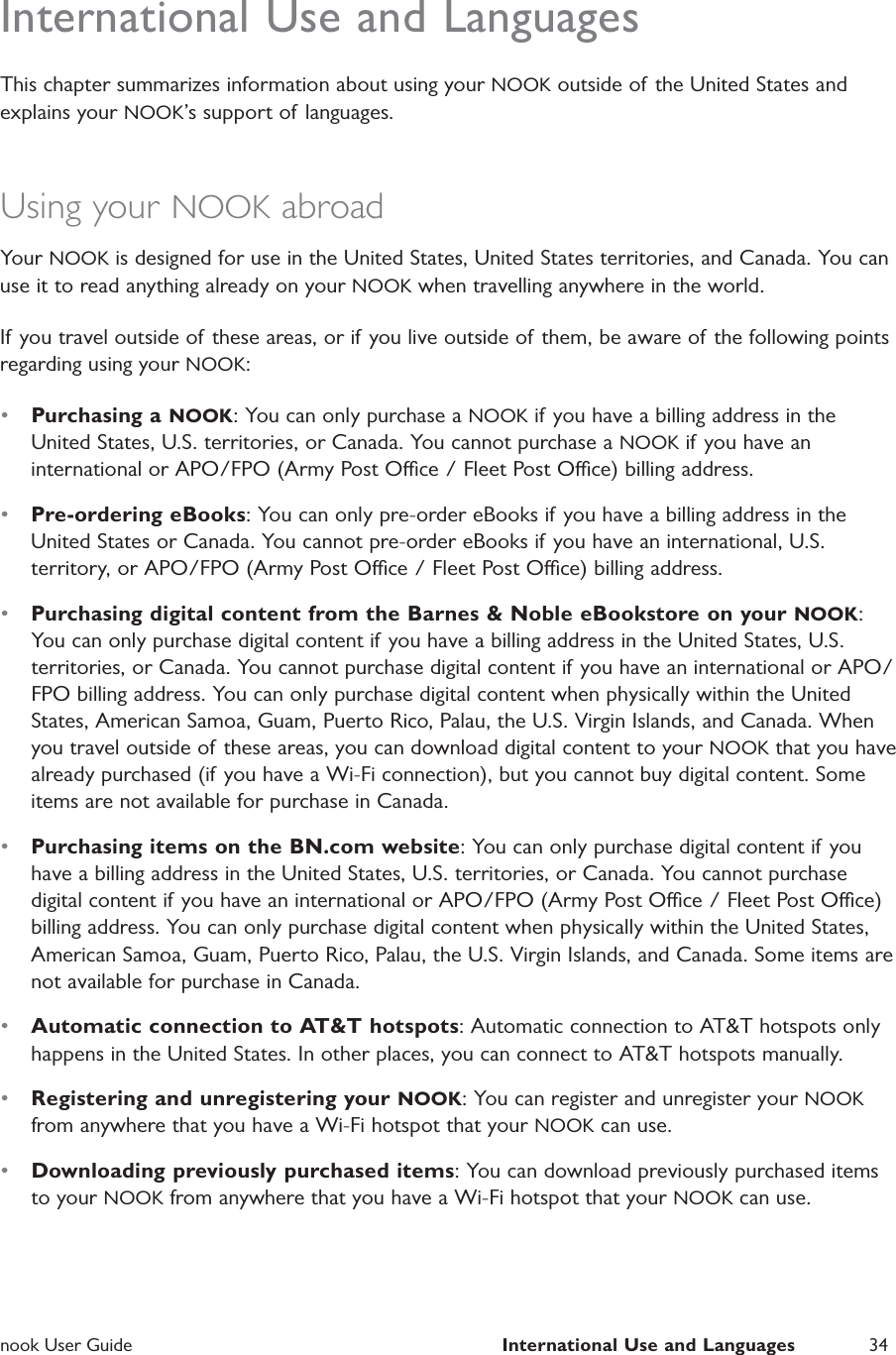  nook User Guide  International Use and Languages 34International Use and LanguagesThis chapter summarizes information about using your NOOK outside of the United States and explains your NOOK&rsquo;s support of  languages.Using your NOOK abroadYour NOOK is designed for use in the United States, United States territories, and Canada. You can use it to read anything already on your NOOK when travelling anywhere in the world.If you travel outside of these areas, or if you live outside of them, be aware of the following points regarding using your NOOK:&bull;  Purchasing a NOOK: You can only purchase a NOOK if you have a billing address in the United States, U.S. territories, or Canada. You cannot purchase a NOOK if you have an international or APO/FPO (Army Post Oce / Fleet Post Oce) billing address.&bull;  Pre-ordering eBooks: You can only pre-order eBooks if you have a billing address in the United States or Canada. You cannot pre-order eBooks if you have an international, U.S. territory, or APO/FPO (Army Post Oce / Fleet Post Oce) billing address.&bull;  Purchasing digital content from the Barnes &amp; Noble eBookstore on your NOOK: You can only purchase digital content if you have a billing address in the United States, U.S. territories, or Canada. You cannot purchase digital content if you have an international or APO/FPO billing address. You can only purchase digital content when physically within the United States, American Samoa, Guam, Puerto Rico, Palau, the U.S. Virgin Islands, and Canada. When you travel outside of these areas, you can download digital content to your NOOK that you have already purchased (if you have a Wi-Fi connection), but you cannot buy digital content. Some items are not available for purchase in Canada.&bull;  Purchasing items on the BN.com website: You can only purchase digital content if you have a billing address in the United States, U.S. territories, or Canada. You cannot purchase digital content if you have an international or APO/FPO (Army Post Oce / Fleet Post Oce) billing address. You can only purchase digital content when physically within the United States, American Samoa, Guam, Puerto Rico, Palau, the U.S. Virgin Islands, and Canada. Some items are not available for purchase in Canada.&bull;  Automatic connection to AT&amp;T hotspots: Automatic connection to AT&amp;T hotspots only happens in the United States. In other places, you can connect to AT&amp;T hotspots manually.&bull;  Registering and unregistering your NOOK: You can register and unregister your NOOK from anywhere that you have a Wi-Fi hotspot that your NOOK can use.&bull;  Downloading previously purchased items: You can download previously purchased items to your NOOK from anywhere that you have a Wi-Fi hotspot that your NOOK can use.