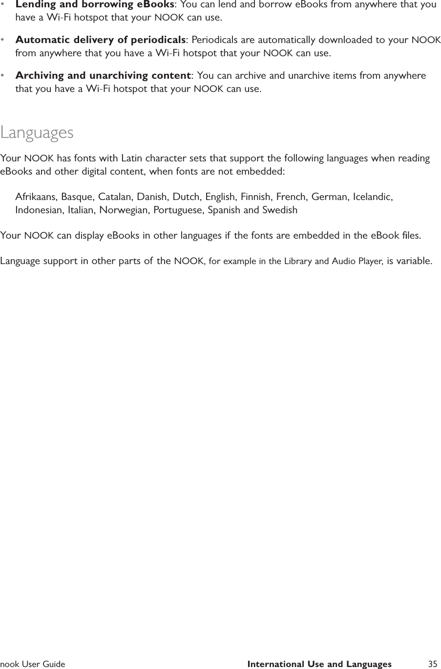  nook User Guide  International Use and Languages 35&bull;  Lending and borrowing eBooks: You can lend and borrow eBooks from anywhere that you have a Wi-Fi hotspot that your NOOK can use.&bull;  Automatic delivery of periodicals: Periodicals are automatically downloaded to your NOOK from anywhere that you have a Wi-Fi hotspot that your NOOK can use.&bull;  Archiving and unarchiving content: You can archive and unarchive items from anywhere that you have a Wi-Fi hotspot that your NOOK can use.LanguagesYour NOOK has fonts with Latin character sets that support the following languages when reading eBooks and other digital content, when fonts are not embedded:Afrikaans, Basque, Catalan, Danish, Dutch, English, Finnish, French, German, Icelandic, Indonesian, Italian, Norwegian, Portuguese, Spanish and SwedishYour NOOK can display eBooks in other languages if the fonts are embedded in the eBook ﬁles.Language support in other parts of  the NOOK, for example in the Library and Audio Player, is variable.