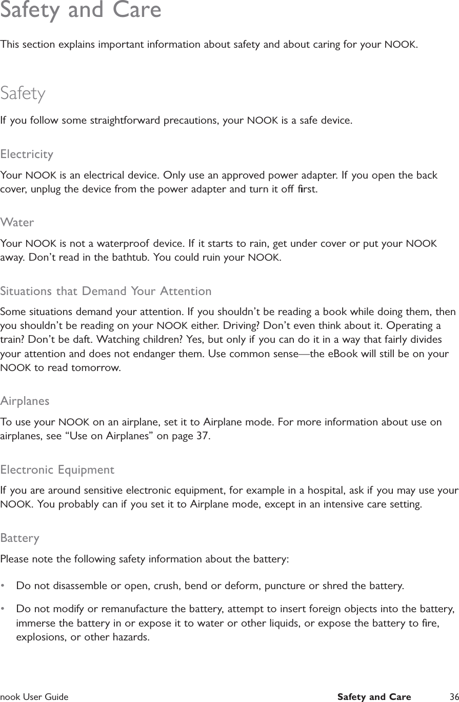 nook User Guide  Safety and Care 36Safety and CareThis section explains important information about safety and about caring for your NOOK.SafetyIf you follow some straightforward precautions, your NOOK is a safe device.ElectricityYour NOOK is an electrical device. Only use an approved power adapter. If you open the back cover, unplug the device from the power adapter and turn it o ﬁrst.WaterYour NOOK is not a waterproof device. If it starts to rain, get under cover or put your NOOK away. Don&rsquo;t read in the bathtub. You could ruin your NOOK.Situations that Demand Your AttentionSome situations demand your attention. If you shouldn&rsquo;t be reading a book while doing them, then you shouldn&rsquo;t be reading on your NOOK either. Driving? Don&rsquo;t even think about it. Operating a train? Don&rsquo;t be daft. Watching children? Yes, but only if you can do it in a way that fairly divides your attention and does not endanger them. Use common sense&mdash;the eBook will still be on your NOOK to read tomorrow.AirplanesTo use your NOOK on an airplane, set it to Airplane mode. For more information about use on airplanes, see &ldquo;Use on Airplanes&rdquo; on page 37.Electronic EquipmentIf you are around sensitive electronic equipment, for example in a hospital, ask if you may use your NOOK. You probably can if you set it to Airplane mode, except in an intensive care setting.BatteryPlease note the following safety information about the battery:&bull;  Do not disassemble or open, crush, bend or deform, puncture or shred the battery.&bull;  Do not modify or remanufacture the battery, attempt to insert foreign objects into the battery, immerse the battery in or expose it to water or other liquids, or expose the battery to ﬁre, explosions, or other hazards.