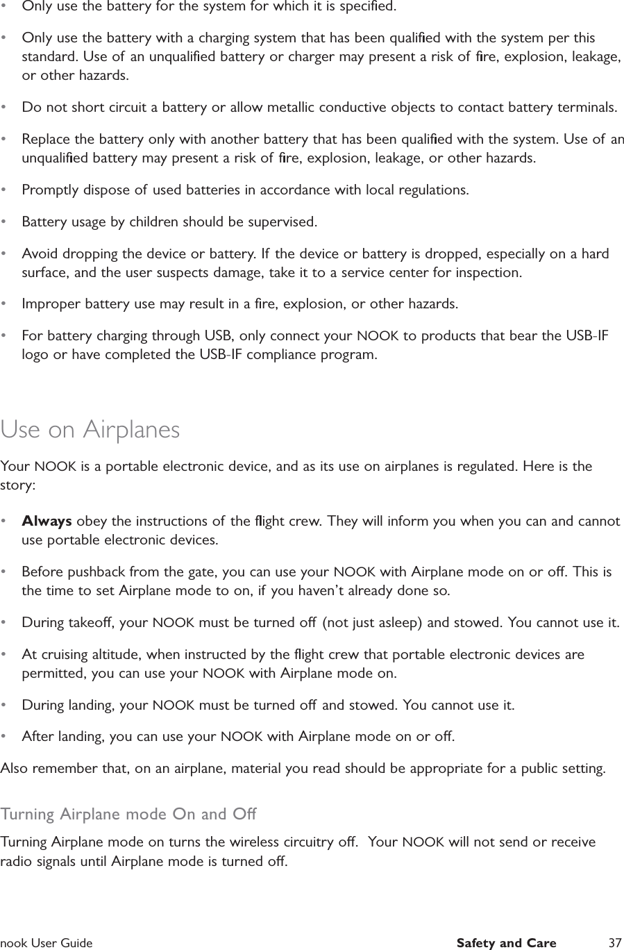  nook User Guide  Safety and Care 37&bull;  Only use the battery for the system for which it is speciﬁed.&bull;  Only use the battery with a charging system that has been qualiﬁed with the system per this standard. Use of an unqualiﬁed battery or charger may present a risk of ﬁre, explosion, leakage, or other hazards.&bull;  Do not short circuit a battery or allow metallic conductive objects to contact battery terminals.&bull;  Replace the battery only with another battery that has been qualiﬁed with the system. Use of  an unqualiﬁed battery may present a risk of ﬁre, explosion, leakage, or other hazards.&bull;  Promptly dispose of used batteries in accordance with local regulations.&bull;  Battery usage by children should be supervised.&bull;  Avoid dropping the device or battery. If the device or battery is dropped, especially on a hard surface, and the user suspects damage, take it to a service center for inspection.&bull;  Improper battery use may result in a ﬁre, explosion, or other hazards.&bull;  For battery charging through USB, only connect your NOOK to products that bear the USB-IF logo or have completed the USB-IF compliance program.Use on Airplanes  Your NOOK is a portable electronic device, and as its use on airplanes is regulated. Here is the story:&bull;  Always obey the instructions of the ﬂight crew. They will inform you when you can and cannot use portable electronic devices.&bull;  Before pushback from the gate, you can use your NOOK with Airplane mode on or o. This is the time to set Airplane mode to on, if you haven&rsquo;t already done so.&bull;  During takeo, your NOOK must be turned o (not just asleep) and stowed. You cannot use it. &bull;  At cruising altitude, when instructed by the ﬂight crew that portable electronic devices are permitted, you can use your NOOK with Airplane mode on.&bull;  During landing, your NOOK must be turned o and stowed. You cannot use it.&bull;  After landing, you can use your NOOK with Airplane mode on or o.Also remember that, on an airplane, material you read should be appropriate for a public setting.Turning Airplane mode On and OTurning Airplane mode on turns the wireless circuitry o.  Your NOOK will not send or receive radio signals until Airplane mode is turned o.