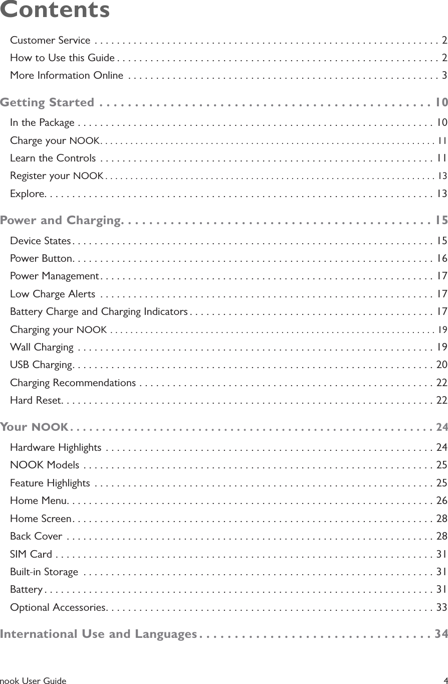  nook User Guide    4ContentsCustomer Service  ..............................................................2How to Use this Guide ..........................................................2More Information Online  ........................................................3Getting Started ...............................................10In the Package ................................................................10Charge your NOOK ...................................................................11Learn the Controls  ............................................................11Register your NOOK ..................................................................13Explore. . . . . . . . . . . . . . . . . . . . . . . . . . . . . . . . . . . . . . . . . . . . . . . . . . . . . . . . . . . . . . . . . . . . . . 13Power and Charging ............................................15Device States .................................................................15Power Button .................................................................16Power Management ............................................................17Low Charge Alerts  ............................................................17Battery Charge and Charging Indicators ............................................17Charging your NOOK .................................................................19Wall Charging  ................................................................19USB Charging .................................................................20Charging Recommendations .....................................................22Hard Reset ...................................................................22Your NOOK .........................................................24Hardware Highlights ...........................................................24NOOK Models ...............................................................25Feature Highlights  .............................................................25Home Menu ..................................................................26Home Screen .................................................................28Back Cover ..................................................................28SIM Card ....................................................................31Built-in Storage  ...............................................................31Battery ......................................................................31Optional Accessories ...........................................................33International Use and Languages .................................34