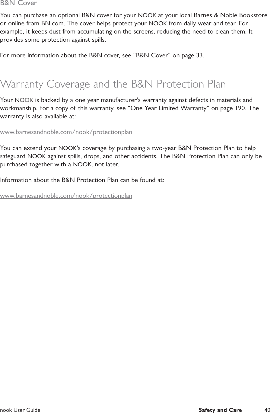  nook User Guide  Safety and Care 40B&amp;N CoverYou can purchase an optional B&amp;N cover for your NOOK at your local Barnes &amp; Noble Bookstore or online from BN.com. The cover helps protect your NOOK from daily wear and tear. For example, it keeps dust from accumulating on the screens, reducing the need to clean them. It provides some protection against spills.For more information about the B&amp;N cover, see &ldquo;B&amp;N Cover&rdquo; on page 33.Warranty Coverage and the B&amp;N Protection PlanYour NOOK is backed by a one year manufacturer&rsquo;s warranty against defects in materials and workmanship. For a copy of this warranty, see &ldquo;One Year Limited Warranty&rdquo; on page 190. The warranty is also available at:www.barnesandnoble.com/nook/protectionplanYou can extend your NOOK&rsquo;s coverage by purchasing a two-year B&amp;N Protection Plan to help safeguard NOOK against spills, drops, and other accidents. The B&amp;N Protection Plan can only be purchased together with a NOOK, not later.Information about the B&amp;N Protection Plan can be found at:www.barnesandnoble.com/nook/protectionplan