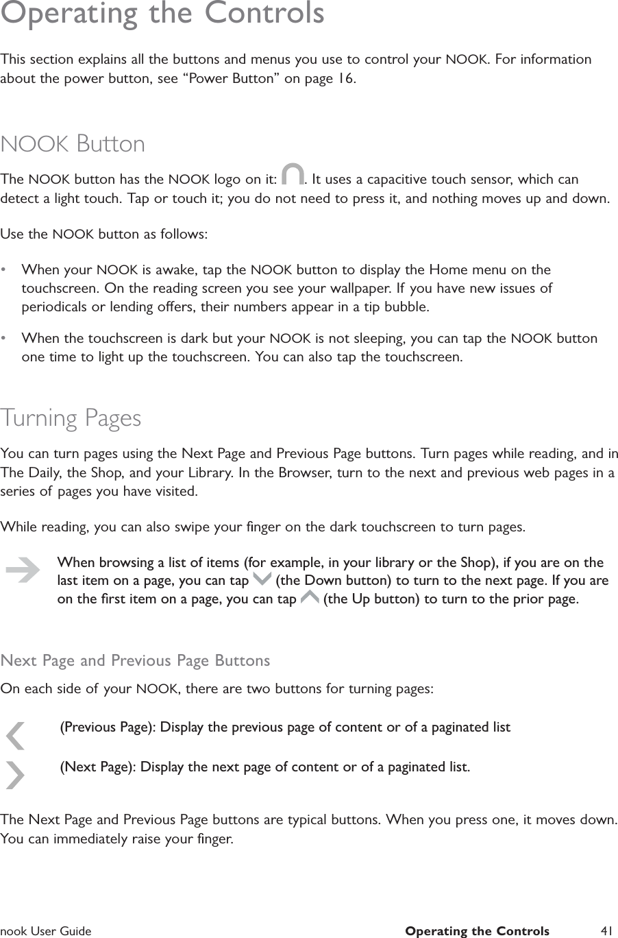  nook User Guide  Operating the Controls 41Operating the ControlsThis section explains all the buttons and menus you use to control your NOOK. For information about the power button, see &ldquo;Power Button&rdquo; on page 16.NOOK ButtonThe NOOK button has the NOOK logo on it:  . It uses a capacitive touch sensor, which can detect a light touch. Tap or touch it; you do not need to press it, and nothing moves up and down.Use the NOOK button as follows:&bull;  When your NOOK is awake, tap the NOOK button to display the Home menu on the touchscreen. On the reading screen you see your wallpaper. If you have new issues of periodicals or lending oers, their numbers appear in a tip bubble.&bull;  When the touchscreen is dark but your NOOK is not sleeping, you can tap the NOOK button one time to light up the touchscreen. You can also tap the touchscreen.Turning PagesYou can turn pages using the Next Page and Previous Page buttons. Turn pages while reading, and in The Daily, the Shop, and your Library. In the Browser, turn to the next and previous web pages in a series of pages you have visited.While reading, you can also swipe your ﬁnger on the dark touchscreen to turn pages.When browsing a list of items (for example, in your library or the Shop), if you are on the last item on a page, you can tap   (the Down button) to turn to the next page. If you are on the ﬁrst item on a page, you can tap   (the Up button) to turn to the prior page.Next Page and Previous Page ButtonsOn each side of your NOOK, there are two buttons for turning pages:(Previous Page): Display the previous page of content or of a paginated list(Next Page): Display the next page of content or of a paginated list.The Next Page and Previous Page buttons are typical buttons. When you press one, it moves down. You can immediately raise your ﬁnger.