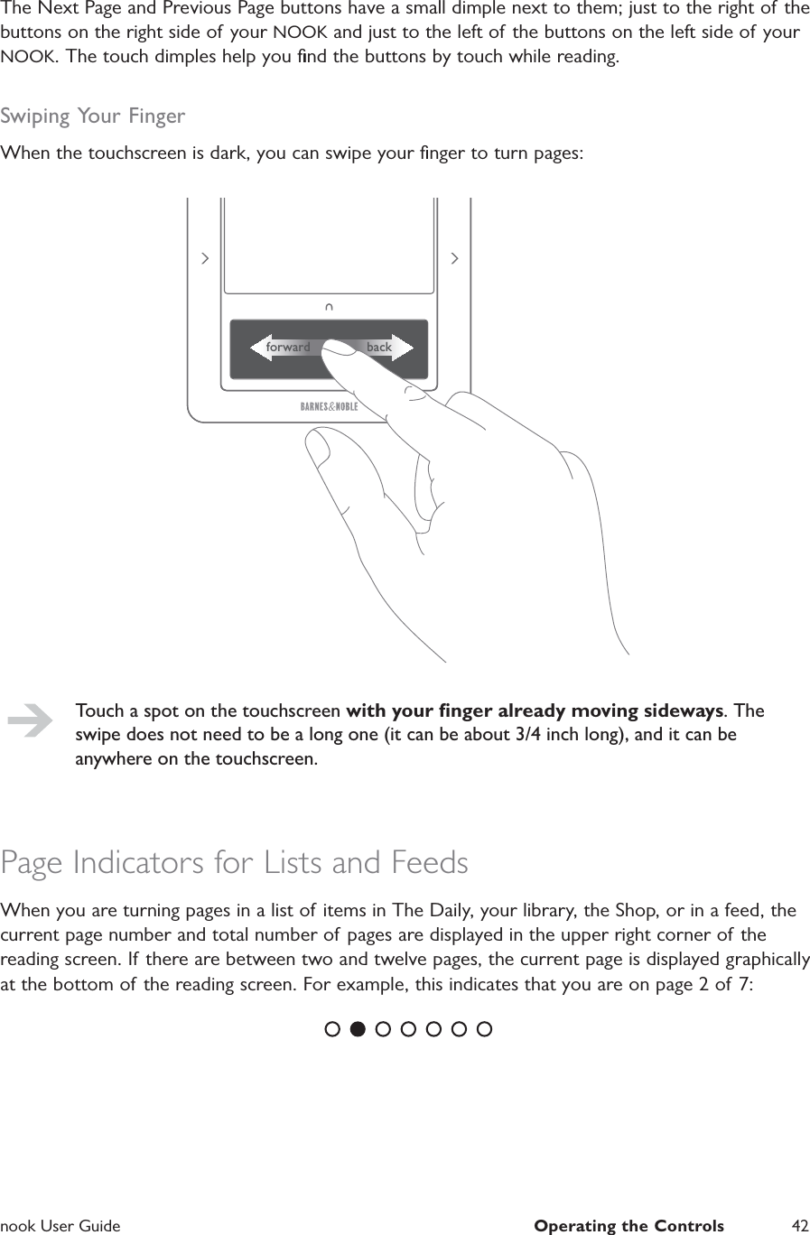  nook User Guide  Operating the Controls 42The Next Page and Previous Page buttons have a small dimple next to them; just to the right of the buttons on the right side of your NOOK and just to the left of the buttons on the left side of your NOOK. The touch dimples help you ﬁnd the buttons by touch while reading.Swiping Your FingerWhen the touchscreen is dark, you can swipe your ﬁnger to turn pages:forward backTouch a spot on the touchscreen with your ﬁnger already moving sideways. The swipe does not need to be a long one (it can be about 3/4 inch long), and it can be anywhere on the touchscreen.Page Indicators for Lists and FeedsWhen you are turning pages in a list of items in The Daily, your library, the Shop, or in a feed, the current page number and total number of pages are displayed in the upper right corner of the reading screen. If there are between two and twelve pages, the current page is displayed graphically at the bottom of the reading screen. For example, this indicates that you are on page 2 of 7: