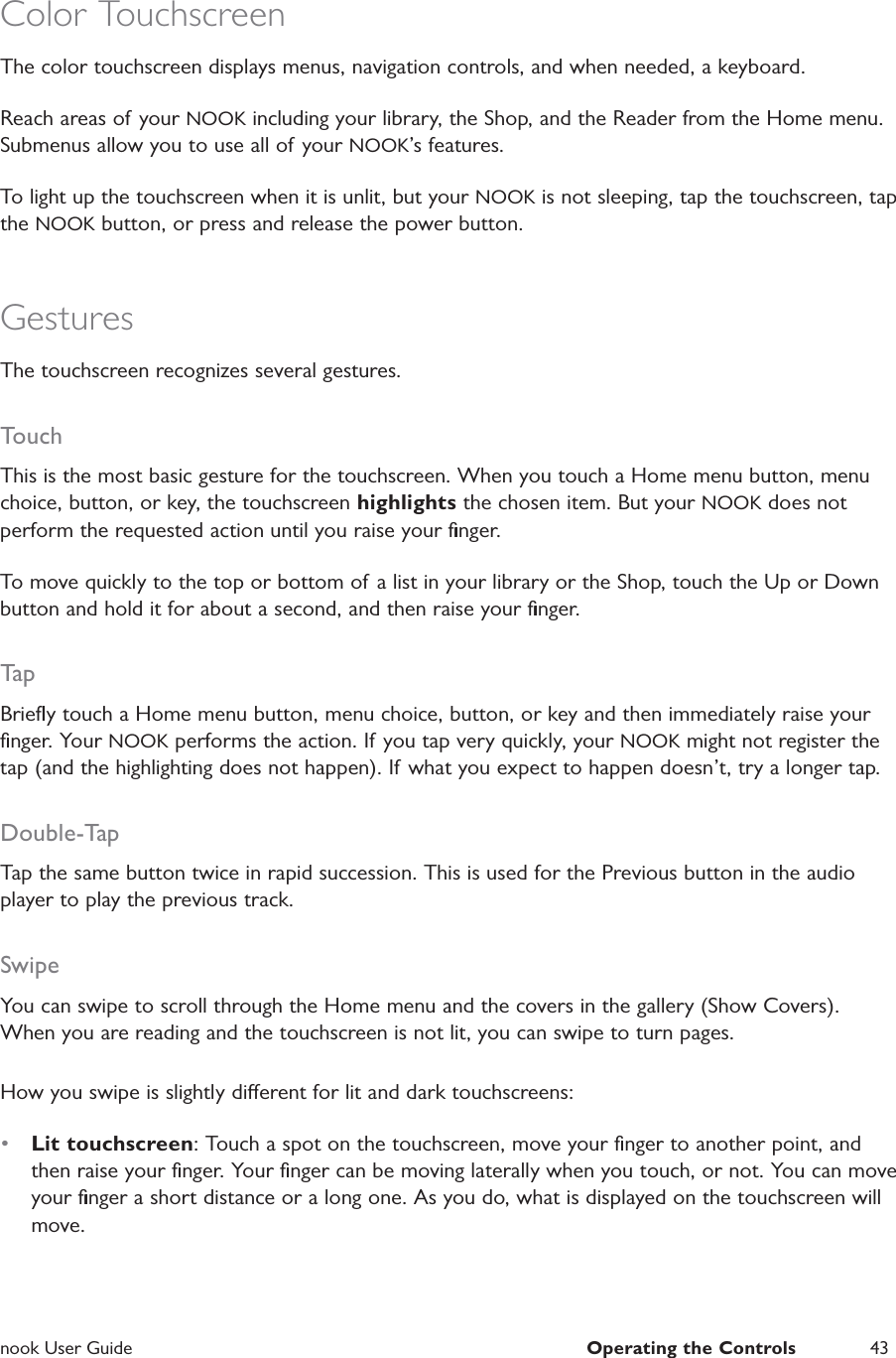  nook User Guide  Operating the Controls 43Color TouchscreenThe color touchscreen displays menus, navigation controls, and when needed, a keyboard.Reach areas of your NOOK including your library, the Shop, and the Reader from the Home menu. Submenus allow you to use all of your NOOK&rsquo;s features.To light up the touchscreen when it is unlit, but your NOOK is not sleeping, tap the touchscreen, tap the NOOK button, or press and release the power button.GesturesThe touchscreen recognizes several gestures.TouchThis is the most basic gesture for the touchscreen. When you touch a Home menu button, menu choice, button, or key, the touchscreen highlights the chosen item. But your NOOK does not perform the requested action until you raise your ﬁnger.To move quickly to the top or bottom of a list in your library or the Shop, touch the Up or Down button and hold it for about a second, and then raise your ﬁnger.TapBrieﬂy touch a Home menu button, menu choice, button, or key and then immediately raise your ﬁnger. Your NOOK performs the action. If  you tap very quickly, your NOOK might not register the tap (and the highlighting does not happen). If what you expect to happen doesn&rsquo;t, try a longer tap.Double-TapTap the same button twice in rapid succession. This is used for the Previous button in the audio player to play the previous track.SwipeYou can swipe to scroll through the Home menu and the covers in the gallery (Show Covers). When you are reading and the touchscreen is not lit, you can swipe to turn pages.How you swipe is slightly dierent for lit and dark touchscreens:&bull;  Lit touchscreen: Touch a spot on the touchscreen, move your ﬁnger to another point, and then raise your ﬁnger. Your ﬁnger can be moving laterally when you touch, or not. You can move your ﬁnger a short distance or a long one. As you do, what is displayed on the touchscreen will move.