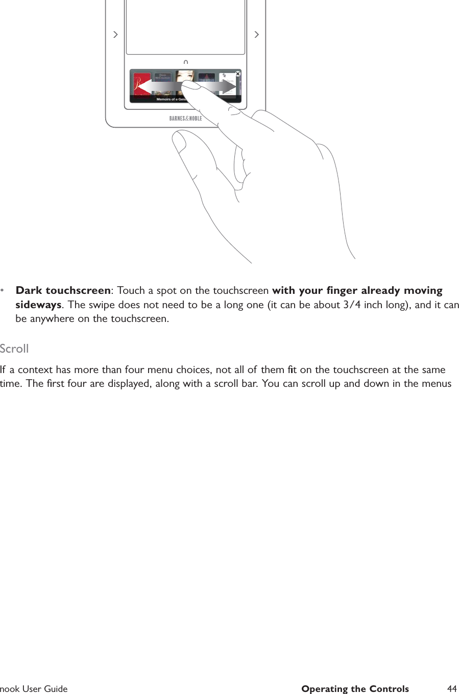  nook User Guide  Operating the Controls 44&bull;  Dark touchscreen: Touch a spot on the touchscreen with your ﬁnger already moving sideways. The swipe does not need to be a long one (it can be about 3/4 inch long), and it can be anywhere on the touchscreen.ScrollIf a context has more than four menu choices, not all of them ﬁt on the touchscreen at the same time. The ﬁrst four are displayed, along with a scroll bar. You can scroll up and down in the menus 
