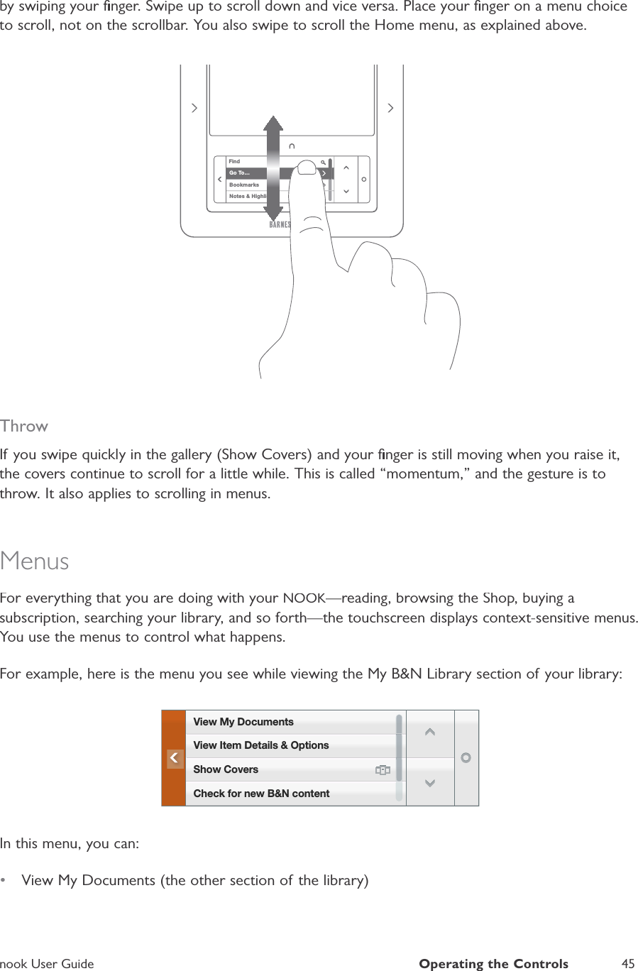 nook User GuideOperating the Controls45by swiping your ﬁnger. Swipe up to scroll down and vice versa. Place your ﬁnger on a menu choiceto scroll, not on the scrollbar. You also swipe to scroll the Home menu, as explained above.FindGo To&hellip;BookmarksNotes &amp; HighlightsThrowIf you swipe quickly in the gallery (Show Covers) and your ﬁnger is still moving when you raise it,the covers continue to scroll for a little while. This is called &ldquo;momentum,&rdquo; and the gesture is tothrow. It also applies to scrolling in menus.MenusFor everything that you are doing with your NOOK&mdash;reading, browsing the Shop, buying aKKsubscription, searching your library, and so forth&mdash;the touchscreen displays context-sensitive menus.You use the menus to control what happens.For example, here is the menu you see while viewing the My B&amp;N Library section of your library:View My DocumentsCheck for new B&amp;N contentView Item Details &amp; OptionsShow CoversIn this menu, you can:&bull;View My Documents (the other section of the library)