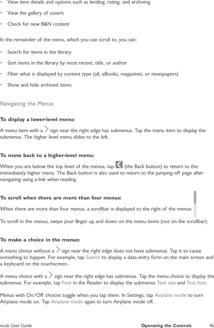 nook User GuideOperating the Controls46&bull;View item details and options such as lending, rating, and archiving&bull;View the gallery of covers&bull;Check for new B&amp;N contentIn the remainder of the menu, which you can scroll to, you can:&bull;Search for items in the library&bull;Sort items in the library by most recent, title, or author&bull;Filter what is displayed by content type (all, eBooks, magazines, or newspapers)&bull;Show and hide archived itemsNavigating the MenusTo  display a lower-level menu:A menu item with a  sign near the right edge has submenus. Tap the menu item to display thesubmenus. The higher level menu slides to the left.To move back to a higher-level menu:When you are below the top level of the menus, tap  (the Back button) to return to theimmediately higher menu. The Back button is also used to return to the jumping-o page after navigating using a link when reading.To scroll when there are more than four menus:When there are more than four menus, a scrollbar is displayed to the right of the menus:To scroll in the menus, swipe your ﬁnger up and down on the menu items (not on the scrollbar).To make a choice in the menus:A menu choice without a  sign near the right edge does not have submenus. Tap it to causesomething to happen. For example, tapSearch to display a data-entry form on the main screen anda keyboard on the touchscreen.A menu choice with a  sign near the right edge has submenus. Tap the menu choice to display thesubmenus. For example, tap Font in the Reader to display the submenus Text size and Text font.Menus with On/O choices toggle when you tap them. In Settings, tapAirplane mode to turnAirplane mode on. TapAirplane mode again to turn Airplane mode o.