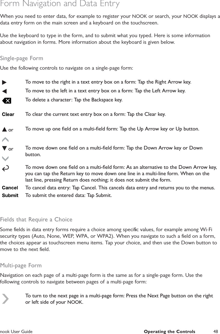  nook User Guide  Operating the Controls 48Form Navigation and Data EntryWhen you need to enter data, for example to register your NOOK or search, your NOOK displays a data entry form on the main screen and a keyboard on the touchscreen.Use the keyboard to type in the form, and to submit what you typed. Here is some information about navigation in forms. More information about the keyboard is given below.Single-page FormUse the following controls to navigate on a single-page form:To move to the right in a text entry box on a form: Tap the Right Arrow key.To move to the left in a text entry box on a form: Tap the Left Arrow key.To delete a character: Tap the Backspace key.To clear the current text entry box on a form: Tap the Clear key. or To move up one ﬁeld on a multi-ﬁeld form: Tap the Up Arrow key or Up button. or To move down one ﬁeld on a multi-ﬁeld form: Tap the Down Arrow key or Down button.To move down one ﬁeld on a multi-ﬁeld form: As an alternative to the Down Arrow key, you can tap the Return key to move down one line in a multi-line form. When on the last line, pressing Return does nothing; it does not submit the form.To cancel data entry: Tap Cancel. This cancels data entry and returns you to the menus.To submit the entered data: Tap Submit.Fields that Require a ChoiceSome ﬁelds in data entry forms require a choice among speciﬁc values, for example among Wi-Fi security types (Auto, None, WEP, WPA, or WPA2). When you navigate to such a ﬁeld on a form, the choices appear as touchscreen menu items. Tap your choice, and then use the Down button to move to the next ﬁeld.Multi-page FormNavigation on each page of a multi-page form is the same as for a single-page form. Use the following controls to navigate between pages of a multi-page form:To turn to the next page in a multi-page form: Press the Next Page button on the right or left side of your NOOK.