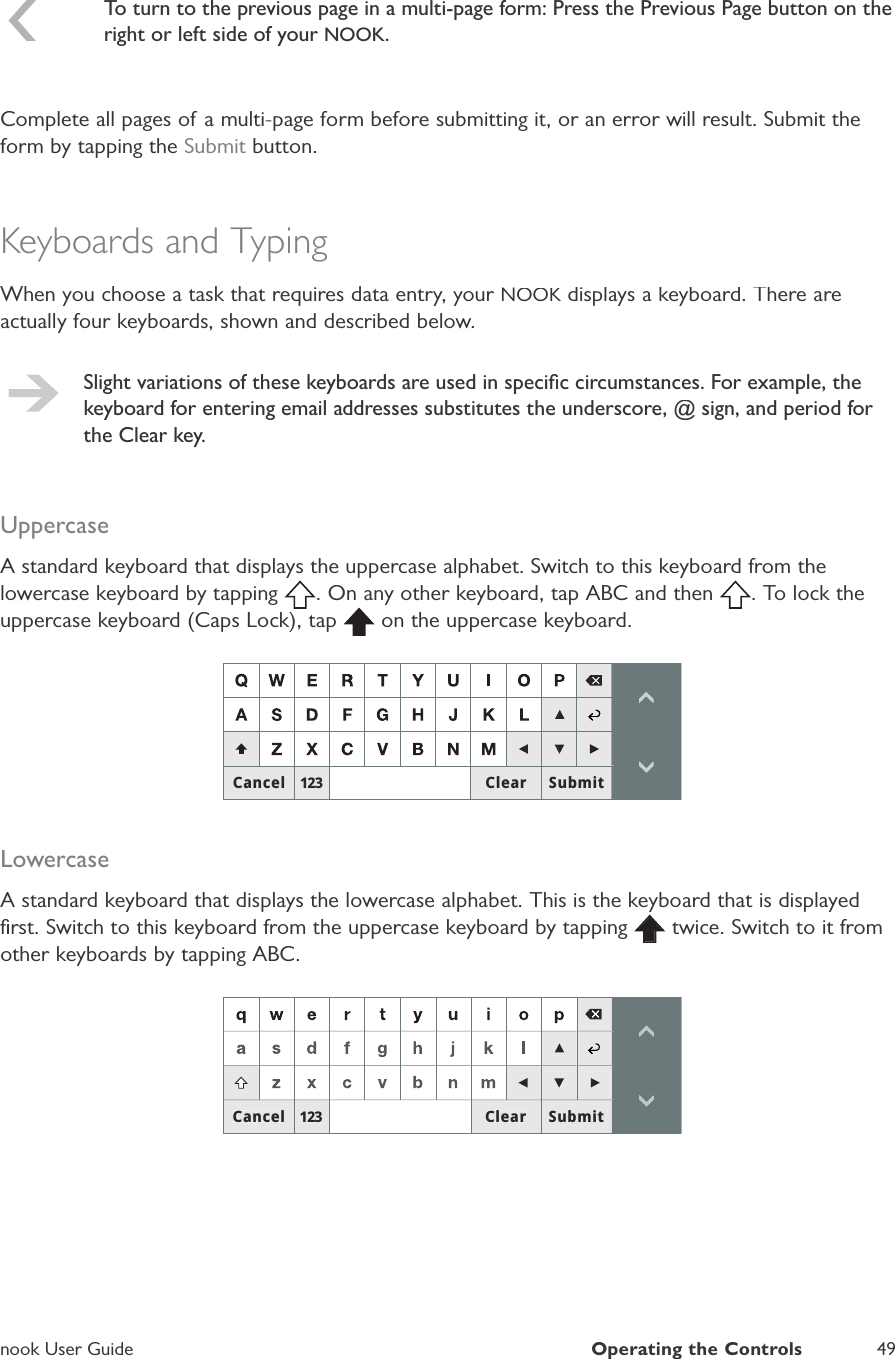 nook User GuideOperating the Controls49To turn to the previous page in a multi-page form: Press the Previous Page button on theright or left side of your NOOK.Complete all pages of a multi-page form before submitting it, or an error will result. Submit theform by tapping theSubmit button.Keyboards and TypingWhen you choose a task that requires data entry, your NOOK displays a keyboard. There areKactually four keyboards, shown and described below.Slight variations of these keyboards are used in speciﬁc circumstances. For example, thekeyboard for entering email addresses substitutes the underscore, @ sign, and period forthe Clear key.UppercaseA standard keyboard that displays the uppercase alphabet. Switch to this keyboard from thelowercase keyboard by tapping . On any other keyboard, tap ABC and then . To lock theuppercase keyboard (Caps Lock), tap  on the uppercase keyboard.&amp;DQFHO 6XEPLW&amp;OHDULowercaseA standard keyboard that displays the lowercase alphabet. This is the keyboard that is displayedﬁrst. Switch to this keyboard from the uppercase keyboard by tapping  twice. Switch to it fromother keyboards by tapping ABC.&amp;DQFHO6XEPLW&amp;OHDU