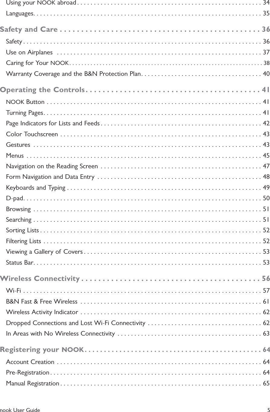  nook User Guide    5Using your NOOK abroad .......................................................34Languages ....................................................................35Safety and Care ...............................................36Safety .......................................................................36Use on Airplanes   .............................................................37Caring for Your NOOK ................................................................38Warranty Coverage and the B&amp;N Protection Plan ....................................40Operating the Controls .........................................41NOOK Button ................................................................41Turning Pages .................................................................41Page Indicators for Lists and Feeds ................................................42Color Touchscreen ............................................................43Gestures  ....................................................................43Menus  ......................................................................45Navigation on the Reading Screen  ................................................47Form Navigation and Data Entry  .................................................48Keyboards and Typing ..........................................................49D-pad .......................................................................50Browsing  ....................................................................51Searching ....................................................................51Sorting Lists ..................................................................52Filtering Lists .................................................................52Viewing a Gallery of Covers .....................................................53Status Bar ....................................................................53Wireless Connectivity ..........................................56Wi-Fi .......................................................................57B&amp;N Fast &amp; Free Wireless  ......................................................61Wireless Activity Indicator  ......................................................62Dropped Connections and Lost Wi-Fi Connectivity  ..................................62In Areas with No Wireless Connectivity  ...........................................63Registering your NOOK ..............................................64Account Creation  .............................................................64Pre-Registration ...............................................................64Manual Registration ............................................................65