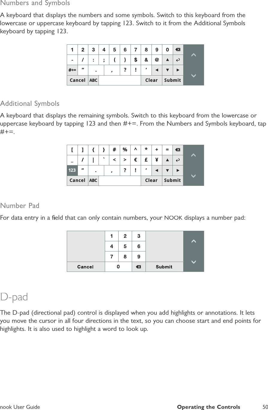 nook User GuideOperating the Controls50Numbers and SymbolsA keyboard that displays the numbers and some symbols. Switch to this keyboard from thelowercase or uppercase keyboard by tapping 123. Switch to it from the Additional Symbolskeyboard by tapping 123.$%&amp;Ȋ "Ȇ&amp;DQFHO 6XEPLW&amp;OHDU Additional SymbolsA keyboard that displays the remaining symbols. Switch to this keyboard from the lowercase or uppercase keyboard by tapping 123 and then #+=. From the Numbers and Symbols keyboard, tap#+=.$%&amp;B _C!ȜegȊ "Ȇ@>^`A &amp;DQFHO 6XEPLW&amp;OHDUNumber PadFor data entry in a ﬁeld that can only contain numbers, your NOOK displays a number pad:KD-padThe D-pad (directional pad) control is displayed when you add highlights or annotations. It letsyou move the cursor in all four directions in the text, so you can choose start and end points for highlights. It is also used to highlight a word to look up.