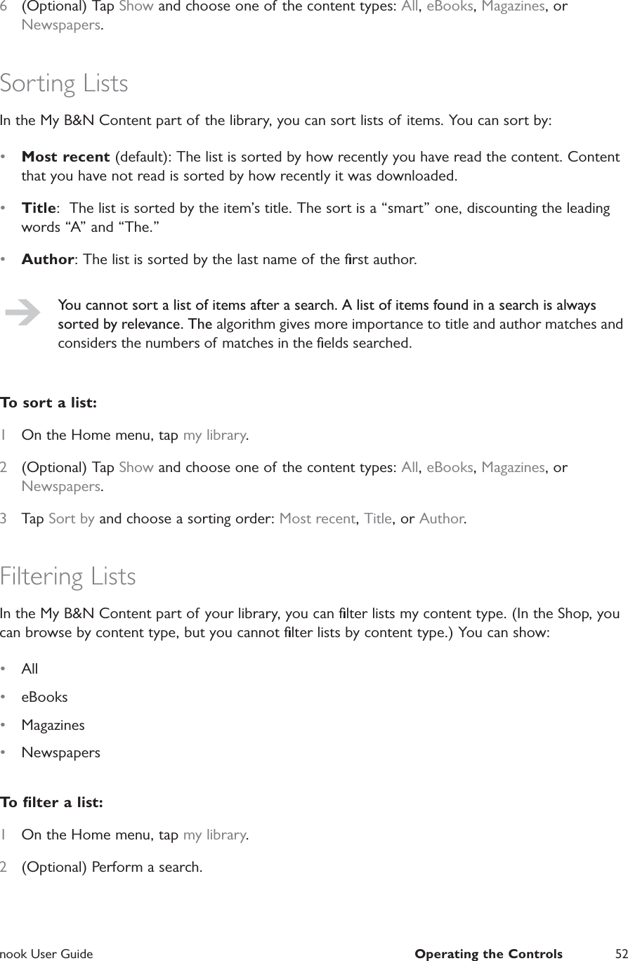  nook User Guide  Operating the Controls 526  (Optional) Tap Show and choose one of the content types: All, eBooks, Magazines, or Newspapers.Sorting ListsIn the My B&amp;N Content part of the library, you can sort lists of items. You can sort by:&bull;  Most recent (default): The list is sorted by how recently you have read the content. Content that you have not read is sorted by how recently it was downloaded.&bull;  Title:  The list is sorted by the item&rsquo;s title. The sort is a &ldquo;smart&rdquo; one, discounting the leading words &ldquo;A&rdquo; and &ldquo;The.&rdquo;&bull;  Author: The list is sorted by the last name of the ﬁrst author.You cannot sort a list of items after a search. A list of items found in a search is always sorted by relevance. The algorithm gives more importance to title and author matches and considers the numbers of matches in the ﬁelds searched.To sort a list:1  On the Home menu, tap my library.2  (Optional) Tap Show and choose one of the content types: All, eBooks, Magazines, or Newspapers.3  Tap Sort by and choose a sorting order: Most recent, Title, or Author.Filtering ListsIn the My B&amp;N Content part of your library, you can ﬁlter lists my content type. (In the Shop, you can browse by content type, but you cannot ﬁlter lists by content type.) You can show:&bull;  All&bull;  eBooks&bull;  Magazines&bull;  NewspapersTo ﬁlter a list:1  On the Home menu, tap my library.2  (Optional) Perform a search.
