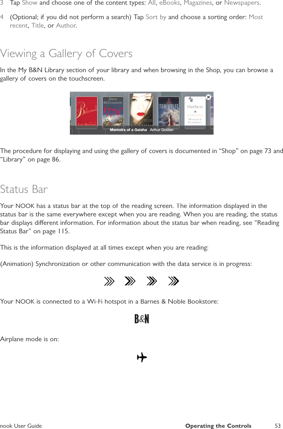 nook User GuideOperating the Controls533TapShow and choose one of the content types:All,eBooks,Magazines, or Newspapers.4(Optional; if you did not perform a search) TapSort by and choose a sorting order: Most recent,Title, or Author.rrrViewing a Gallery of CoversIn the My B&amp;N Library section of your library and when browsing in the Shop, you can browse agallery of covers on the touchscreen.Memoirs of a Geisha   Arthur GoldenThe procedure for displaying and using the gallery of covers is documented in &ldquo;Shop&rdquo; on page 73 and&ldquo;Library&rdquo; on page 86.Status BarYour NOOK has a status bar at the top of the reading screen. The information displayed in theKstatus bar is the same everywhere except when you are reading. When you are reading, the statusbar displays dierent information. For information about the status bar when reading, see &ldquo;ReadingStatus Bar&rdquo; on page 115.This is the information displayed at all times except when you are reading:(Animation) Synchronization or other communication with the data service is in progress:Your NOOK is connected to a Wi-Fi hotspot in a Barnes &amp; Noble Bookstore:KAirplane mode is on: