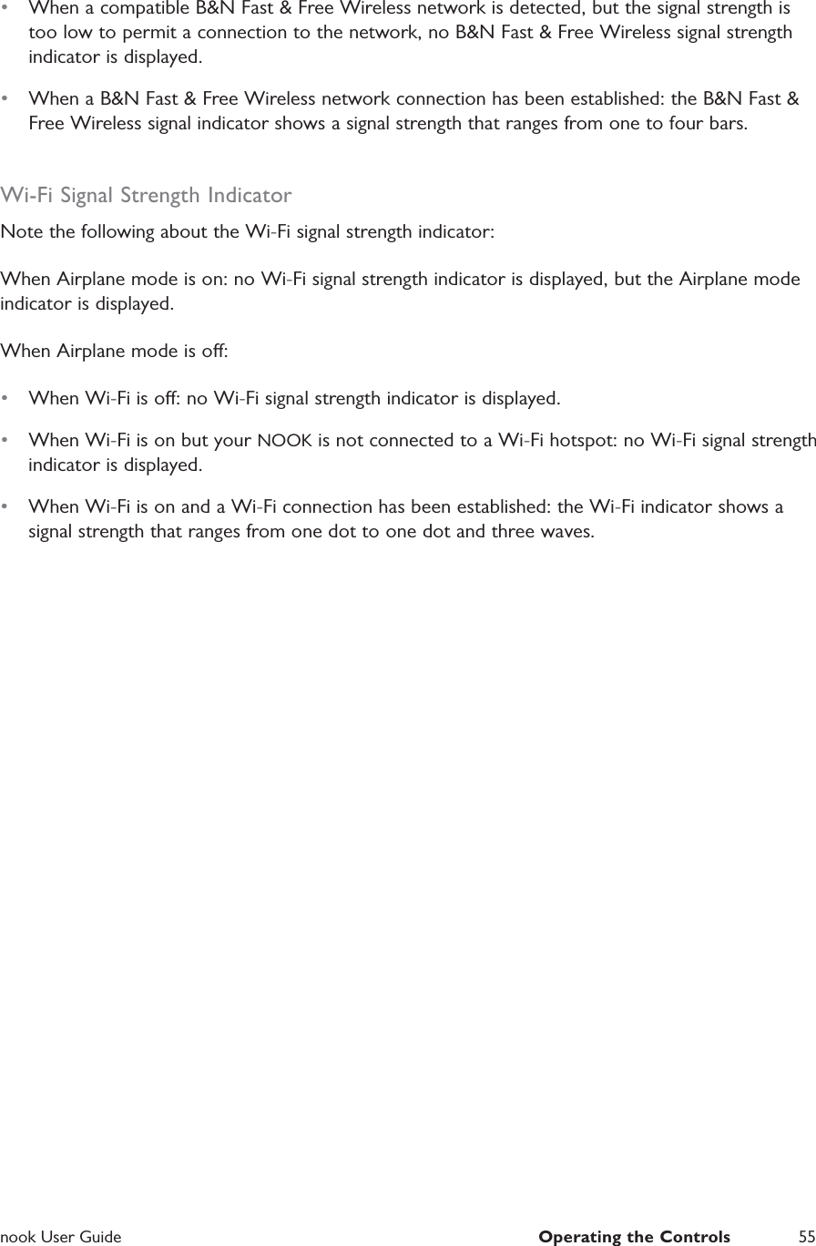  nook User Guide  Operating the Controls 55&bull;  When a compatible B&amp;N Fast &amp; Free Wireless network is detected, but the signal strength is too low to permit a connection to the network, no B&amp;N Fast &amp; Free Wireless signal strength indicator is displayed.&bull;  When a B&amp;N Fast &amp; Free Wireless network connection has been established: the B&amp;N Fast &amp; Free Wireless signal indicator shows a signal strength that ranges from one to four bars.Wi-Fi Signal Strength IndicatorNote the following about the Wi-Fi signal strength indicator:When Airplane mode is on: no Wi-Fi signal strength indicator is displayed, but the Airplane mode indicator is displayed.When Airplane mode is o:&bull;  When Wi-Fi is o: no Wi-Fi signal strength indicator is displayed.&bull;  When Wi-Fi is on but your NOOK is not connected to a Wi-Fi hotspot: no Wi-Fi signal strength indicator is displayed.&bull;  When Wi-Fi is on and a Wi-Fi connection has been established: the Wi-Fi indicator shows a signal strength that ranges from one dot to one dot and three waves.