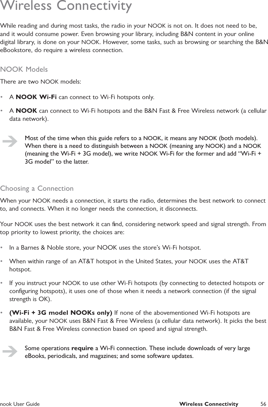  nook User Guide  Wireless Connectivity 56Wireless ConnectivityWhile reading and during most tasks, the radio in your NOOK is not on. It does not need to be, and it would consume power. Even browsing your library, including B&amp;N content in your online digital library, is done on your NOOK. However, some tasks, such as browsing or searching the B&amp;N eBookstore, do require a wireless connection.NOOK ModelsThere are two NOOK models:&bull;  A NOOK Wi-Fi can connect to Wi-Fi hotspots only.&bull;  A NOOK can connect to Wi-Fi hotspots and the B&amp;N Fast &amp; Free Wireless network (a cellular data network).Most of the time when this guide refers to a NOOK, it means any NOOK (both models). When there is a need to distinguish between a NOOK (meaning any NOOK) and a NOOK (meaning the Wi-Fi + 3G model), we write NOOK Wi-Fi for the former and add &ldquo;Wi-Fi + 3G model&rdquo; to the latter.Choosing a ConnectionWhen your NOOK needs a connection, it starts the radio, determines the best network to connect to, and connects. When it no longer needs the connection, it disconnects.Your NOOK uses the best network it can ﬁnd, considering network speed and signal strength. From top priority to lowest priority, the choices are:&bull;  In a Barnes &amp; Noble store, your NOOK uses the store&rsquo;s Wi-Fi hotspot.&bull;  When within range of an AT&amp;T hotspot in the United States, your NOOK uses the AT&amp;T hotspot.&bull;  If you instruct your NOOK to use other Wi-Fi hotspots (by connecting to detected hotspots or conﬁguring hotspots), it uses one of those when it needs a network connection (if the signal strength is OK).&bull;  (Wi-Fi + 3G model NOOKs only) If none of the abovementioned Wi-Fi hotspots are available, your NOOK uses B&amp;N Fast &amp; Free Wireless (a cellular data network). It picks the best B&amp;N Fast &amp; Free Wireless connection based on speed and signal strength.Some operations require a Wi-Fi connection. These include downloads of very large eBooks, periodicals, and magazines; and some software updates.