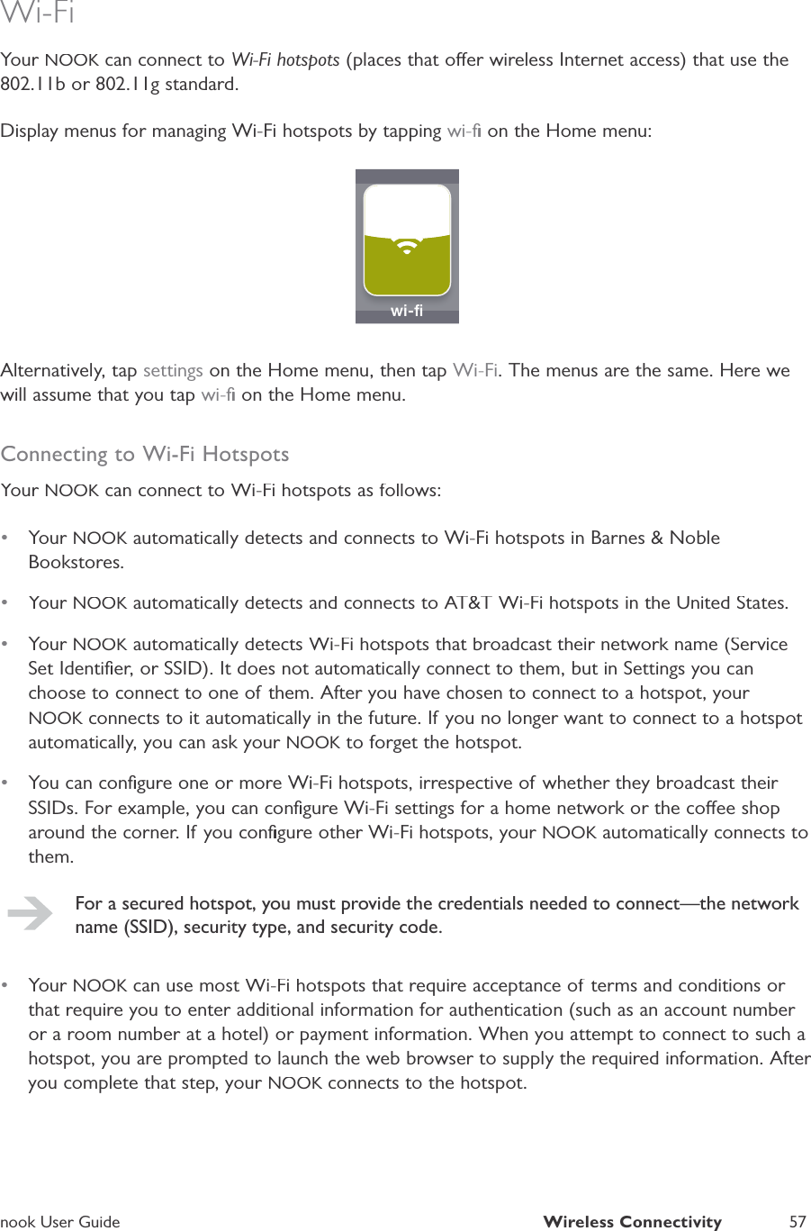 nook User GuideWireless Connectivity57Wi-FiYour NOOK can connect toKWi-Fi hotspots (places that oer wireless Internet access) that use the802.11b or 802.11g standard.Display menus for managing Wi-Fi hotspots by tapping wi-ﬁ on the Home menu:wwi-ﬁiﬁAlternatively, tap settings on the Home menu, then tapWi-Fi. The menus are the same. Here wewill assume that you tap wi-ﬁ on the Home menu.Connecting to Wi-Fi HotspotsYour NOOK can connect to Wi-Fi hotspots as follows:K&bull;Your NOOK automatically detects and connects to Wi-Fi hotspots in Barnes &amp; NobleKBookstores.&bull;Your NOOK automatically detects and connects to AT&amp;T Wi-Fi hotspots in the United States.K&bull;Your NOOK automatically detects Wi-Fi hotspots that broadcast their network name (ServiceKSet Identiﬁer, or SSID). It does not automatically connect to them, but in Settings you canchoose to connect to one of them. After you have chosen to connect to a hotspot, your NOOK connects to it automatically in the future. If you no longer want to connect to a hotspot Kautomatically, you can ask your NOOK to forget the hotspot.K&bull;You can conﬁgure one or more Wi-Fi hotspots, irrespective of whether they broadcast their SSIDs. For example, you can conﬁgure Wi-Fi settings for a home network or the coee shoparound the corner. If you conﬁgure other Wi-Fi hotspots, your NOOK automatically connects toKthem.For a secured hotspot, you must provide the credentials needed to connect&mdash;the network name (SSID), security type, and security code.&bull;Your NOOK can use most Wi-Fi hotspots that require acceptance of terms and conditions or Kthat require you to enter additional information for authentication (such as an account number or a room number at a hotel) or payment information. When you attempt to connect to such ahotspot, you are prompted to launch the web browser to supply the required information. After you complete that step, your NOOK connects to the hotspot.K