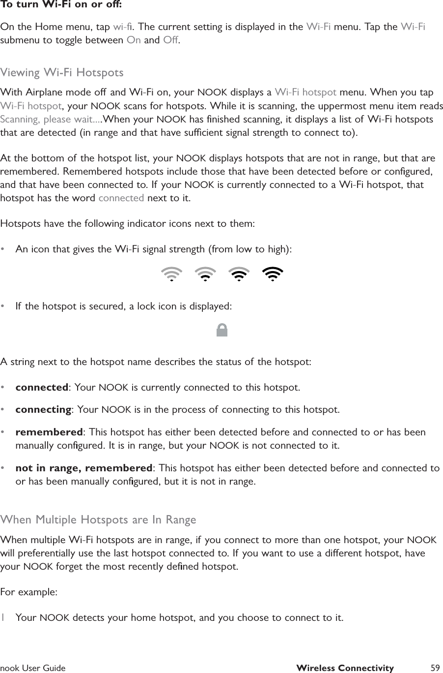 nook User Guide  Wireless Connectivity 59To turn Wi-Fi on or o:On the Home menu, tap wi-ﬁ. The current setting is displayed in the Wi-Fi menu. Tap the Wi-Fi submenu to toggle between On and O.Viewing Wi-Fi HotspotsWith Airplane mode o and Wi-Fi on, your NOOK displays a Wi-Fi hotspot menu. When you tap Wi-Fi hotspot, your NOOK scans for hotspots. While it is scanning, the uppermost menu item reads Scanning, please wait....When your NOOK has ﬁnished scanning, it displays a list of Wi-Fi hotspots that are detected (in range and that have sucient signal strength to connect to).At the bottom of the hotspot list, your NOOK displays hotspots that are not in range, but that are remembered. Remembered hotspots include those that have been detected before or conﬁgured, and that have been connected to. If your NOOK is currently connected to a Wi-Fi hotspot, that hotspot has the word connected next to it.Hotspots have the following indicator icons next to them:&bull;  An icon that gives the Wi-Fi signal strength (from low to high):&bull;  If the hotspot is secured, a lock icon is displayed:A string next to the hotspot name describes the status of the hotspot:&bull;  connected: Your NOOK is currently connected to this hotspot.&bull;  connecting: Your NOOK is in the process of connecting to this hotspot.&bull;  remembered: This hotspot has either been detected before and connected to or has been manually conﬁgured. It is in range, but your NOOK is not connected to it.&bull;  not in range, remembered: This hotspot has either been detected before and connected to or has been manually conﬁgured, but it is not in range.When Multiple Hotspots are In RangeWhen multiple Wi-Fi hotspots are in range, if you connect to more than one hotspot, your NOOK will preferentially use the last hotspot connected to. If you want to use a dierent hotspot, have your NOOK forget the most recently deﬁned hotspot.For example:1  Your NOOK detects your home hotspot, and you choose to connect to it.