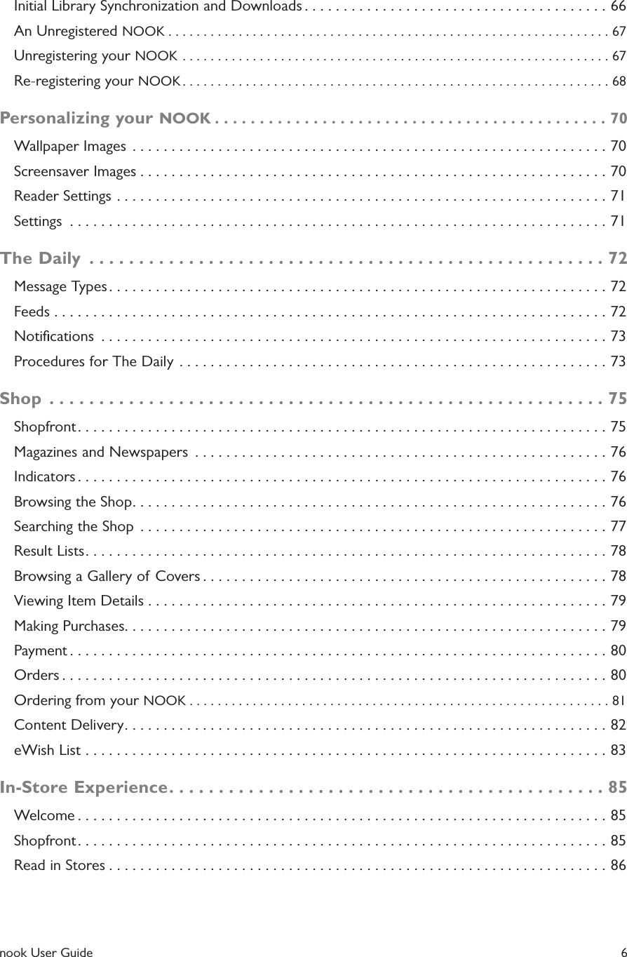  nook User Guide    6Initial Library Synchronization and Downloads .......................................66An Unregistered NOOK ...............................................................67Unregistering your NOOK .............................................................67Re-registering your NOOK .............................................................68Personalizing your NOOK ............................................70Wallpaper Images  .............................................................70Screensaver Images ............................................................70Reader Settings ...............................................................71Settings  .....................................................................71The Daily  ....................................................72Message Types ................................................................72Feeds .......................................................................72Notiﬁcations  .................................................................73Procedures for The Daily  .......................................................73Shop  ........................................................75Shopfront ....................................................................75Magazines and Newspapers  .....................................................76Indicators ....................................................................76Browsing the Shop .............................................................76Searching the Shop  ............................................................77Result Lists ...................................................................78Browsing a Gallery of Covers ....................................................78Viewing Item Details ...........................................................79Making Purchases ..............................................................79Payment .....................................................................80Orders ......................................................................80Ordering from your NOOK ............................................................81Content Delivery ..............................................................82eWish List ...................................................................83In-Store Experience ............................................85Welcome ....................................................................85Shopfront ....................................................................85Read in Stores ................................................................86