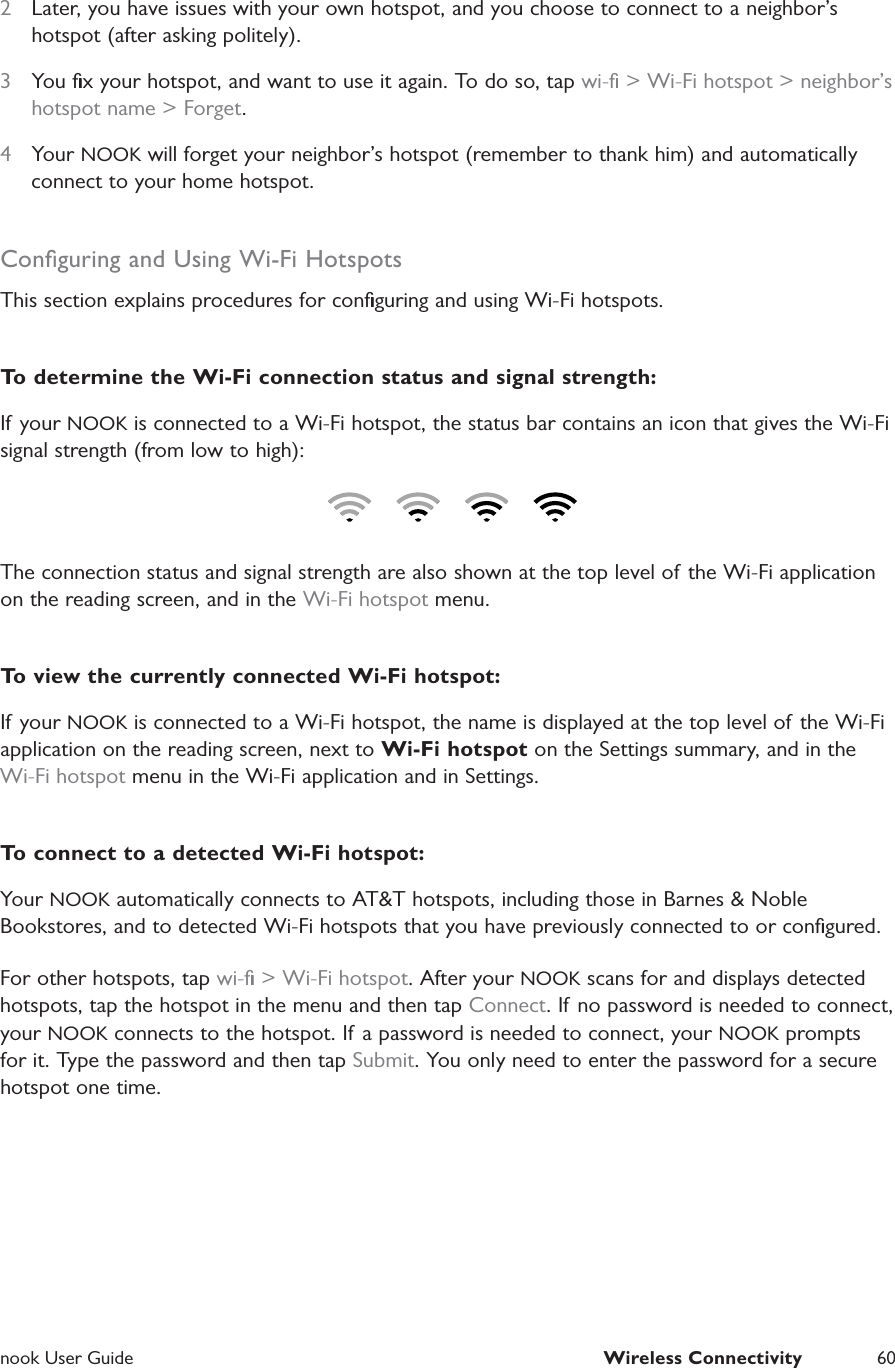  nook User Guide  Wireless Connectivity 602  Later, you have issues with your own hotspot, and you choose to connect to a neighbor&rsquo;s hotspot (after asking politely).3  You ﬁx your hotspot, and want to use it again. To do so, tap wi-ﬁ > Wi-Fi hotspot > neighbor&rsquo;s hotspot name > Forget. 4  Your NOOK will forget your neighbor&rsquo;s hotspot (remember to thank him) and automatically connect to your home hotspot.Conﬁguring and Using Wi-Fi HotspotsThis section explains procedures for conﬁguring and using Wi-Fi hotspots.To determine the Wi-Fi connection status and signal strength:If your NOOK is connected to a Wi-Fi hotspot, the status bar contains an icon that gives the Wi-Fi signal strength (from low to high):The connection status and signal strength are also shown at the top level of the Wi-Fi application on the reading screen, and in the Wi-Fi hotspot menu.To view the currently connected Wi-Fi hotspot:If your NOOK is connected to a Wi-Fi hotspot, the name is displayed at the top level of the Wi-Fi application on the reading screen, next to Wi-Fi hotspot on the Settings summary, and in the Wi-Fi hotspot menu in the Wi-Fi application and in Settings.To connect to a detected Wi-Fi hotspot:Your NOOK automatically connects to AT&amp;T hotspots, including those in Barnes &amp; Noble Bookstores, and to detected Wi-Fi hotspots that you have previously connected to or conﬁgured.For other hotspots, tap wi-ﬁ > Wi-Fi hotspot. After your NOOK scans for and displays detected hotspots, tap the hotspot in the menu and then tap Connect. If no password is needed to connect, your NOOK connects to the hotspot. If a password is needed to connect, your NOOK prompts for it. Type the password and then tap Submit. You only need to enter the password for a secure hotspot one time.