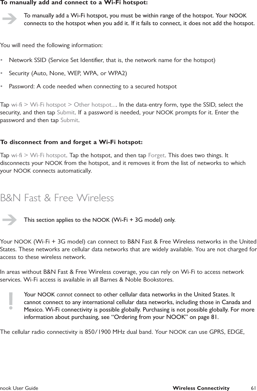  nook User Guide  Wireless Connectivity 61To manually add and connect to a Wi-Fi hotspot:To manually add a Wi-Fi hotspot, you must be within range of the hotspot. Your NOOK connects to the hotspot when you add it. If it fails to connect, it does not add the hotspot.You will need the following information:&bull;  Network SSID (Service Set Identiﬁer, that is, the network name for the hotspot)&bull;  Security (Auto, None, WEP, WPA, or WPA2)&bull;  Password: A code needed when connecting to a secured hotspotTap wi-ﬁ > Wi-Fi hotspot > Other hotspot.... In the data-entry form, type the SSID, select the security, and then tap Submit. If a password is needed, your NOOK prompts for it. Enter the password and then tap Submit.To disconnect from and forget a Wi-Fi hotspot:Tap wi-ﬁ > Wi-Fi hotspot. Tap the hotspot, and then tap Forget. This does two things. It disconnects your NOOK from the hotspot, and it removes it from the list of networks to which your NOOK connects automatically.B&amp;N Fast &amp; Free WirelessThis section applies to the NOOK (Wi-Fi + 3G model) only.Your NOOK (Wi-Fi + 3G model) can connect to B&amp;N Fast &amp; Free Wireless networks in the United States. These networks are cellular data networks that are widely available. You are not charged for access to these wireless network.In areas without B&amp;N Fast &amp; Free Wireless coverage, you can rely on Wi-Fi to access network services. Wi-Fi access is available in all Barnes &amp; Noble Bookstores.Your NOOK cannot connect to other cellular data networks in the United States. It cannot connect to any international cellular data networks, including those in Canada and Mexico. Wi-Fi connectivity is possible globally. Purchasing is not possible globally. For more information about purchasing, see &ldquo;Ordering from your NOOK&rdquo; on page 81.The cellular radio connectivity is 850/1900 MHz dual band. Your NOOK can use GPRS, EDGE, 