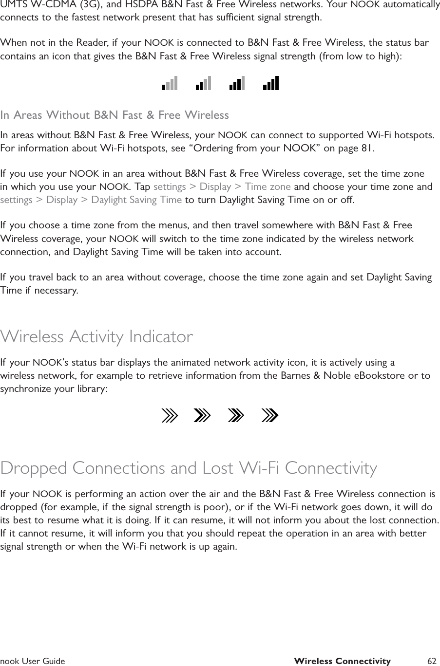  nook User Guide  Wireless Connectivity 62UMTS W-CDMA (3G), and HSDPA B&amp;N Fast &amp; Free Wireless networks. Your NOOK automatically connects to the fastest network present that has sucient signal strength.When not in the Reader, if your NOOK is connected to B&amp;N Fast &amp; Free Wireless, the status bar contains an icon that gives the B&amp;N Fast &amp; Free Wireless signal strength (from low to high):In Areas Without B&amp;N Fast &amp; Free WirelessIn areas without B&amp;N Fast &amp; Free Wireless, your NOOK can connect to supported Wi-Fi hotspots. For information about Wi-Fi hotspots, see &ldquo;Ordering from your NOOK&rdquo; on page 81.If you use your NOOK in an area without B&amp;N Fast &amp; Free Wireless coverage, set the time zone in which you use your NOOK. Tap settings > Display > Time zone and choose your time zone and settings > Display > Daylight Saving Time to turn Daylight Saving Time on or o.If you choose a time zone from the menus, and then travel somewhere with B&amp;N Fast &amp; Free Wireless coverage, your NOOK will switch to the time zone indicated by the wireless network connection, and Daylight Saving Time will be taken into account.If you travel back to an area without coverage, choose the time zone again and set Daylight Saving Time if necessary.Wireless Activity IndicatorIf your NOOK&rsquo;s status bar displays the animated network activity icon, it is actively using a wireless network, for example to retrieve information from the Barnes &amp; Noble eBookstore or to synchronize your library:Dropped Connections and Lost Wi-Fi ConnectivityIf your NOOK is performing an action over the air and the B&amp;N Fast &amp; Free Wireless connection is dropped (for example, if the signal strength is poor), or if the Wi-Fi network goes down, it will do its best to resume what it is doing. If it can resume, it will not inform you about the lost connection. If it cannot resume, it will inform you that you should repeat the operation in an area with better signal strength or when the Wi-Fi network is up again.